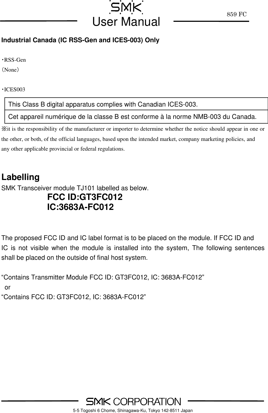         859 FC  User Manual     5-5 Togoshi 6 Chome, Shinagawa-Ku, Tokyo 142-8511 Japan Industrial Canada (IC RSS-Gen and ICES-003) Only  ・RSS-Gen （None）  ・ICES003    ※it is the responsibility of the manufacturer or importer to determine whether the notice should appear in one or the other, or both, of the official languages, based upon the intended market, company marketing policies, and any other applicable provincial or federal regulations.   Labelling SMK Transceiver module TJ101 labelled as below. FCC ID:GT3FC012 IC:3683A-FC012   The proposed FCC ID and IC label format is to be placed on the module. If FCC ID and   IC  is  not  visible  when the module is  installed  into  the  system,  The  following  sentences shall be placed on the outside of final host system.  &ldquo;Contains Transmitter Module FCC ID: GT3FC012, IC: 3683A-FC012&rdquo; or &ldquo;Contains FCC ID: GT3FC012, IC: 3683A-FC012&rdquo;    This Class B digital apparatus complies with Canadian ICES-003. Cet appareil num&eacute;rique de la classe B est conforme &agrave; la norme NMB-003 du Canada. 