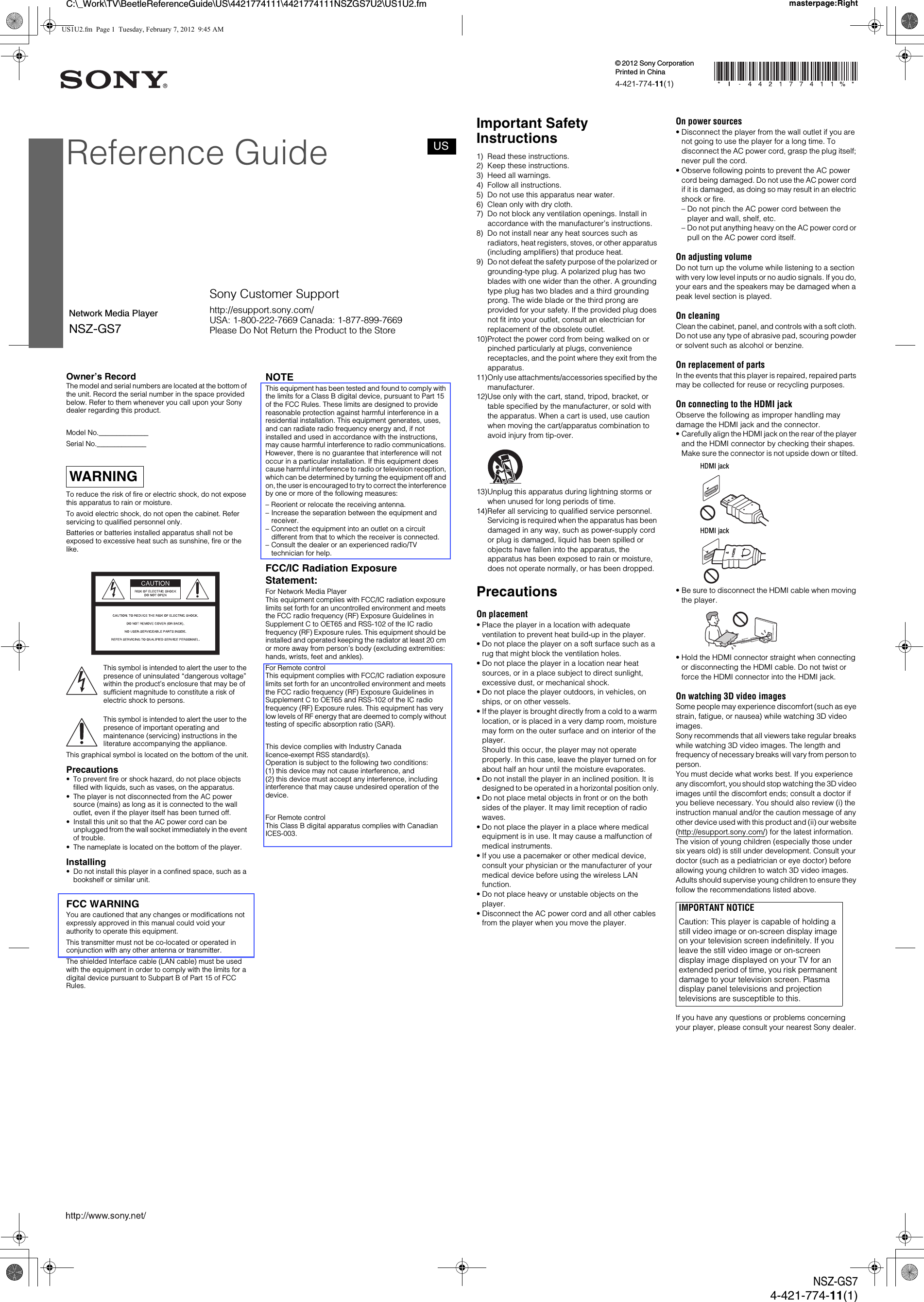 C:\_Work\TV\BeetleReferenceGuide\US\4421774111\4421774111NSZGS7U2\US1U2.fm masterpage:RightNSZ-GS74-421-774-11(1)Owner&rsquo;s RecordThe model and serial numbers are located at the bottom of the unit. Record the serial number in the space provided below. Refer to them whenever you call upon your Sony dealer regarding this product.Model No.______________Serial No.______________To reduce the risk of fire or electric shock, do not expose this apparatus to rain or moisture.To avoid electric shock, do not open the cabinet. Refer servicing to qualified personnel only.Batteries or batteries installed apparatus shall not be exposed to excessive heat such as sunshine, fire or the like.This symbol is intended to alert the user to the presence of uninsulated &ldquo;dangerous voltage&rdquo; within the product&rsquo;s enclosure that may be of sufficient magnitude to constitute a risk of electric shock to persons.This symbol is intended to alert the user to the presence of important operating and maintenance (servicing) instructions in the literature accompanying the appliance.This graphical symbol is located on the bottom of the unit.Precautions&bull; To prevent fire or shock hazard, do not place objects filled with liquids, such as vases, on the apparatus.&bull; The player is not disconnected from the AC power source (mains) as long as it is connected to the wall outlet, even if the player itself has been turned off.&bull; Install this unit so that the AC power cord can be unplugged from the wall socket immediately in the event of trouble.&bull; The nameplate is located on the bottom of the player.Installing&bull; Do not install this player in a confined space, such as a bookshelf or similar unit.FCC WARNINGYou are cautioned that any changes or modifications not expressly approved in this manual could void your authority to operate this equipment.This transmitter must not be co-located or operated in conjunction with any other antenna or transmitter.The shielded Interface cable (LAN cable) must be used with the equipment in order to comply with the limits for a digital device pursuant to Subpart B of Part 15 of FCC Rules.NOTEThis equipment has been tested and found to comply with the limits for a Class B digital device, pursuant to Part 15 of the FCC Rules. These limits are designed to provide reasonable protection against harmful interference in a residential installation. This equipment generates, uses, and can radiate radio frequency energy and, if not installed and used in accordance with the instructions, may cause harmful interference to radio communications. However, there is no guarantee that interference will not occur in a particular installation. If this equipment does cause harmful interference to radio or television reception, which can be determined by turning the equipment off and on, the user is encouraged to try to correct the interference by one or more of the following measures:&ndash; Reorient or relocate the receiving antenna.&ndash; Increase the separation between the equipment and receiver.&ndash; Connect the equipment into an outlet on a circuit different from that to which the receiver is connected.&ndash; Consult the dealer or an experienced radio/TV technician for help.FCC/IC Radiation Exposure Statement:For Network Media PlayerThis equipment complies with FCC/IC radiation exposure limits set forth for an uncontrolled environment and meets the FCC radio frequency (RF) Exposure Guidelines in Supplement C to OET65 and RSS-102 of the IC radio frequency (RF) Exposure rules. This equipment should be installed and operated keeping the radiator at least 20 cm or more away from person&rsquo;s body (excluding extremities: hands, wrists, feet and ankles). For Remote controlThis equipment complies with FCC/IC radiation exposure limits set forth for an uncontrolled environment and meets the FCC radio frequency (RF) Exposure Guidelines in Supplement C to OET65 and RSS-102 of the IC radio frequency (RF) Exposure rules. This equipment has very low levels of RF energy that are deemed to comply without testing of specific absorption ratio (SAR).This device complies with Industry Canada licence-exempt RSS standard(s). Operation is subject to the following two conditions: (1) this device may not cause interference, and(2) this device must accept any interference, including interference that may cause undesired operation of the device.For Remote controlThis Class B digital apparatus complies with Canadian ICES-003.WARNINGImportant Safety Instructions1) Read these instructions.2) Keep these instructions.3) Heed all warnings.4) Follow all instructions.5) Do not use this apparatus near water.6) Clean only with dry cloth.7) Do not block any ventilation openings. Install in accordance with the manufacturer&rsquo;s instructions.8) Do not install near any heat sources such as radiators, heat registers, stoves, or other apparatus (including amplifiers) that produce heat.9) Do not defeat the safety purpose of the polarized or grounding-type plug. A polarized plug has two blades with one wider than the other. A grounding type plug has two blades and a third grounding prong. The wide blade or the third prong are provided for your safety. If the provided plug does not fit into your outlet, consult an electrician for replacement of the obsolete outlet.10)Protect the power cord from being walked on or pinched particularly at plugs, convenience receptacles, and the point where they exit from the apparatus.11)Only use attachments/accessories specified by the manufacturer.12)Use only with the cart, stand, tripod, bracket, or table specified by the manufacturer, or sold with the apparatus. When a cart is used, use caution when moving the cart/apparatus combination to avoid injury from tip-over.13)Unplug this apparatus during lightning storms or when unused for long periods of time.14)Refer all servicing to qualified service personnel. Servicing is required when the apparatus has been damaged in any way, such as power-supply cord or plug is damaged, liquid has been spilled or objects have fallen into the apparatus, the apparatus has been exposed to rain or moisture, does not operate normally, or has been dropped.PrecautionsOn placement&bull; Place the player in a location with adequate ventilation to prevent heat build-up in the player.&bull; Do not place the player on a soft surface such as a rug that might block the ventilation holes.&bull; Do not place the player in a location near heat sources, or in a place subject to direct sunlight, excessive dust, or mechanical shock.&bull; Do not place the player outdoors, in vehicles, on ships, or on other vessels.&bull; If the player is brought directly from a cold to a warm location, or is placed in a very damp room, moisture may form on the outer surface and on interior of the player. Should this occur, the player may not operate properly. In this case, leave the player turned on for about half an hour until the moisture evaporates.&bull; Do not install the player in an inclined position. It is designed to be operated in a horizontal position only.&bull; Do not place metal objects in front or on the both sides of the player. It may limit reception of radio waves.&bull; Do not place the player in a place where medical equipment is in use. It may cause a malfunction of medical instruments.&bull; If you use a pacemaker or other medical device, consult your physician or the manufacturer of your medical device before using the wireless LAN function.&bull; Do not place heavy or unstable objects on the player.&bull; Disconnect the AC power cord and all other cables from the player when you move the player.On power sources&bull; Disconnect the player from the wall outlet if you are not going to use the player for a long time. To disconnect the AC power cord, grasp the plug itself; never pull the cord.&bull; Observe following points to prevent the AC power cord being damaged. Do not use the AC power cord if it is damaged, as doing so may result in an electric shock or fire.&ndash; Do not pinch the AC power cord between the player and wall, shelf, etc.&ndash; Do not put anything heavy on the AC power cord or pull on the AC power cord itself.On adjusting volumeDo not turn up the volume while listening to a section with very low level inputs or no audio signals. If you do, your ears and the speakers may be damaged when a peak level section is played.On cleaningClean the cabinet, panel, and controls with a soft cloth. Do not use any type of abrasive pad, scouring powder or solvent such as alcohol or benzine.On replacement of partsIn the events that this player is repaired, repaired parts may be collected for reuse or recycling purposes.On connecting to the HDMI jackObserve the following as improper handling may damage the HDMI jack and the connector.&bull; Carefully align the HDMI jack on the rear of the player and the HDMI connector by checking their shapes. Make sure the connector is not upside down or tilted.&bull; Be sure to disconnect the HDMI cable when moving the player.&bull; Hold the HDMI connector straight when connecting or disconnecting the HDMI cable. Do not twist or force the HDMI connector into the HDMI jack.On watching 3D video imagesSome people may experience discomfort (such as eye strain, fatigue, or nausea) while watching 3D video images.Sony recommends that all viewers take regular breaks while watching 3D video images. The length and frequency of necessary breaks will vary from person to person.You must decide what works best. If you experience any discomfort, you should stop watching the 3D video images until the discomfort ends; consult a doctor if you believe necessary. You should also review (i) the instruction manual and/or the caution message of any other device used with this product and (ii) our website (http://esupport.sony.com/) for the latest information. The vision of young children (especially those under six years old) is still under development. Consult your doctor (such as a pediatrician or eye doctor) before allowing young children to watch 3D video images.Adults should supervise young children to ensure they follow the recommendations listed above.If you have any questions or problems concerning your player, please consult your nearest Sony dealer.IMPORTANT NOTICECaution: This player is capable of holding a still video image or on-screen display image on your television screen indefinitely. If you leave the still video image or on-screen display image displayed on your TV for an extended period of time, you risk permanent damage to your television screen. Plasma display panel televisions and projection televisions are susceptible to this.HDMI jackHDMI jackReference GuideNetwork Media Player4-421-774-11(1)NSZ-GS7Printed in China&copy; 2012 Sony CorporationUSSony Customer Supporthttp://esupport.sony.com/USA: 1-800-222-7669 Canada: 1-877-899-7669Please Do Not Return the Product to the StoreUS1U2.fm  Page 1  Tuesday, February 7, 2012  9:45 AM