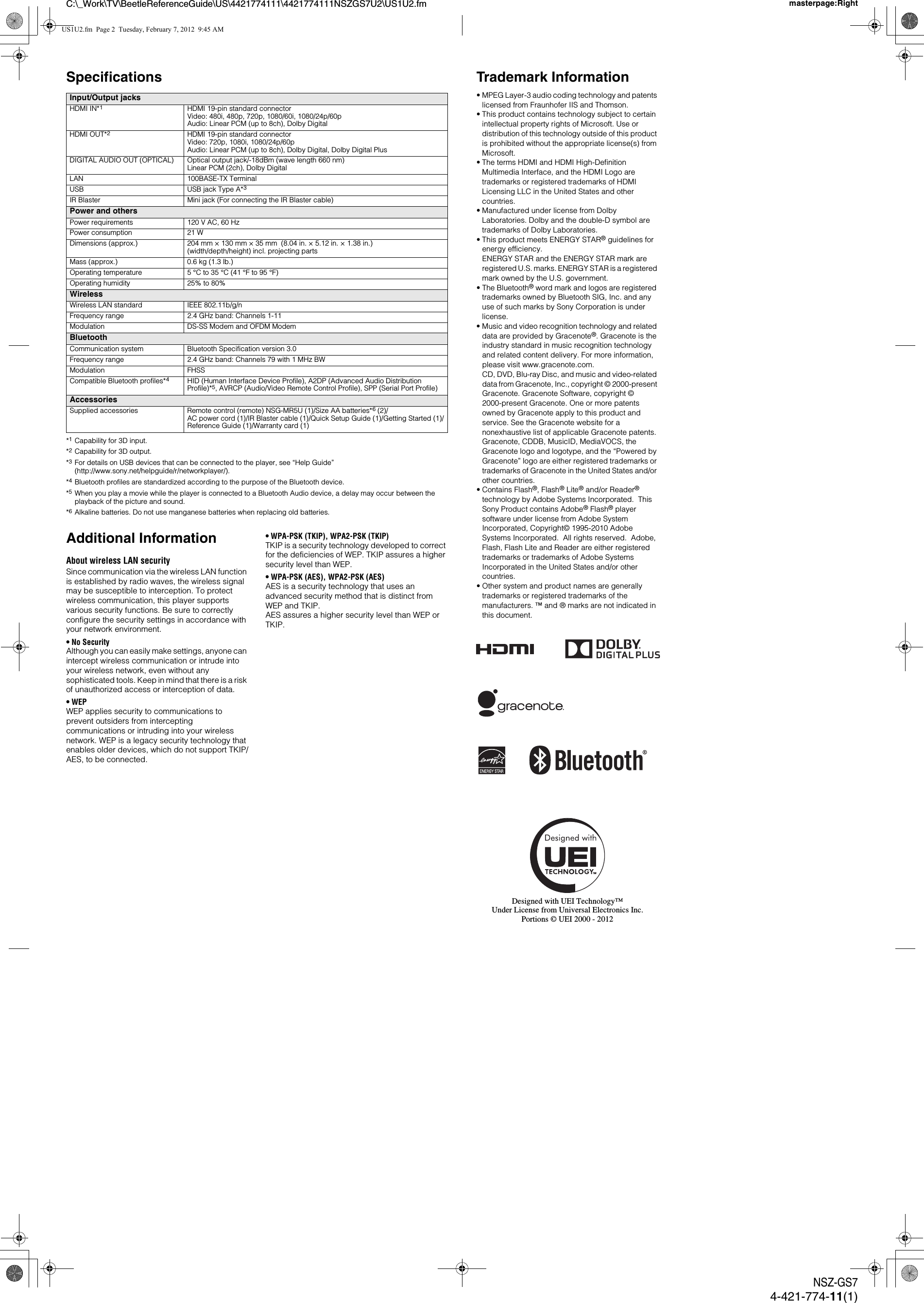 C:\_Work\TV\BeetleReferenceGuide\US\4421774111\4421774111NSZGS7U2\US1U2.fm masterpage:RightNSZ-GS74-421-774-11(1)Specifications*1Capability for 3D input.*2Capability for 3D output.*3For details on USB devices that can be connected to the player, see &ldquo;Help Guide&rdquo; (http://www.sony.net/helpguide/r/networkplayer/).*4Bluetooth profiles are standardized according to the purpose of the Bluetooth device.*5When you play a movie while the player is connected to a Bluetooth Audio device, a delay may occur between the playback of the picture and sound.*6Alkaline batteries. Do not use manganese batteries when replacing old batteries.Additional InformationAbout wireless LAN securitySince communication via the wireless LAN function is established by radio waves, the wireless signal may be susceptible to interception. To protect wireless communication, this player supports various security functions. Be sure to correctly configure the security settings in accordance with your network environment.&bull;No SecurityAlthough you can easily make settings, anyone can intercept wireless communication or intrude into your wireless network, even without any sophisticated tools. Keep in mind that there is a risk of unauthorized access or interception of data.&bull;WEPWEP applies security to communications to prevent outsiders from intercepting communications or intruding into your wireless network. WEP is a legacy security technology that enables older devices, which do not support TKIP/AES, to be connected.&bull; WPA-PSK (TKIP), WPA2-PSK (TKIP)TKIP is a security technology developed to correct for the deficiencies of WEP. TKIP assures a higher security level than WEP.&bull; WPA-PSK (AES), WPA2-PSK (AES)AES is a security technology that uses an advanced security method that is distinct from WEP and TKIP.AES assures a higher security level than WEP or TKIP.Input/Output jacksHDMI IN*1HDMI 19-pin standard connectorVideo: 480i, 480p, 720p, 1080/60i, 1080/24p/60pAudio: Linear PCM (up to 8ch), Dolby DigitalHDMI OUT*2HDMI 19-pin standard connectorVideo: 720p, 1080i, 1080/24p/60pAudio: Linear PCM (up to 8ch), Dolby Digital, Dolby Digital PlusDIGITAL AUDIO OUT (OPTICAL) Optical output jack/-18dBm (wave length 660 nm)Linear PCM (2ch), Dolby DigitalLAN 100BASE-TX TerminalUSB USB jack Type A*3IR Blaster Mini jack (For connecting the IR Blaster cable)Power and othersPower requirements 120 V AC, 60 HzPower consumption 21 WDimensions (approx.) 204 mm &times; 130 mm &times; 35 mm  (8.04 in. &times; 5.12 in. &times; 1.38 in.)(width/depth/height) incl. projecting partsMass (approx.) 0.6 kg (1.3 lb.)Operating temperature 5 &deg;C to 35 &deg;C (41 &deg;F to 95 &deg;F)Operating humidity 25% to 80%WirelessWireless LAN standard IEEE 802.11b/g/nFrequency range 2.4 GHz band: Channels 1-11Modulation DS-SS Modem and OFDM ModemBluetoothCommunication system Bluetooth Specification version 3.0Frequency range 2.4 GHz band: Channels 79 with 1 MHz BWModulation FHSSCompatible Bluetooth profiles*4HID (Human Interface Device Profile), A2DP (Advanced Audio Distribution Profile)*5, AVRCP (Audio/Video Remote Control Profile), SPP (Serial Port Profile)AccessoriesSupplied accessories Remote control (remote) NSG-MR5U (1)/Size AA batteries*6 (2)/AC power cord (1)/IR Blaster cable (1)/Quick Setup Guide (1)/Getting Started (1)/Reference Guide (1)/Warranty card (1)Trademark Information&bull; MPEG Layer-3 audio coding technology and patents licensed from Fraunhofer IIS and Thomson.&bull; This product contains technology subject to certain intellectual property rights of Microsoft. Use or distribution of this technology outside of this product is prohibited without the appropriate license(s) from Microsoft.&bull; The terms HDMI and HDMI High-Definition Multimedia Interface, and the HDMI Logo are trademarks or registered trademarks of HDMI Licensing LLC in the United States and other countries.&bull; Manufactured under license from Dolby Laboratories. Dolby and the double-D symbol are trademarks of Dolby Laboratories.&bull; This product meets ENERGY STAR&reg; guidelines for energy efficiency.ENERGY STAR and the ENERGY STAR mark are registered U.S. marks. ENERGY STAR is a registered mark owned by the U.S. government.&bull; The Bluetooth&reg; word mark and logos are registered trademarks owned by Bluetooth SIG, Inc. and any use of such marks by Sony Corporation is under license.&bull; Music and video recognition technology and related data are provided by Gracenote&reg;. Gracenote is the industry standard in music recognition technology and related content delivery. For more information, please visit www.gracenote.com. CD, DVD, Blu-ray Disc, and music and video-related data from Gracenote, Inc., copyright &copy; 2000-present Gracenote. Gracenote Software, copyright &copy; 2000-present Gracenote. One or more patents owned by Gracenote apply to this product and service. See the Gracenote website for a nonexhaustive list of applicable Gracenote patents. Gracenote, CDDB, MusicID, MediaVOCS, the Gracenote logo and logotype, and the &ldquo;Powered by Gracenote&rdquo; logo are either registered trademarks or trademarks of Gracenote in the United States and/or other countries.&bull; Contains Flash&reg;, Flash&reg; Lite&reg; and/or Reader&reg; technology by Adobe Systems Incorporated.  This Sony Product contains Adobe&reg; Flash&reg; player software under license from Adobe System Incorporated, Copyright&copy; 1995-2010 Adobe Systems Incorporated.  All rights reserved.  Adobe, Flash, Flash Lite and Reader are either registered trademarks or trademarks of Adobe Systems Incorporated in the United States and/or other countries.&bull; Other system and product names are generally trademarks or registered trademarks of the manufacturers. &trade; and &reg; marks are not indicated in this document.Designed with UEI Technology&trade;Under License from Universal Electronics Inc.Portions &copy; UEI 2000 - 2012US1U2.fm  Page 2  Tuesday, February 7, 2012  9:45 AM