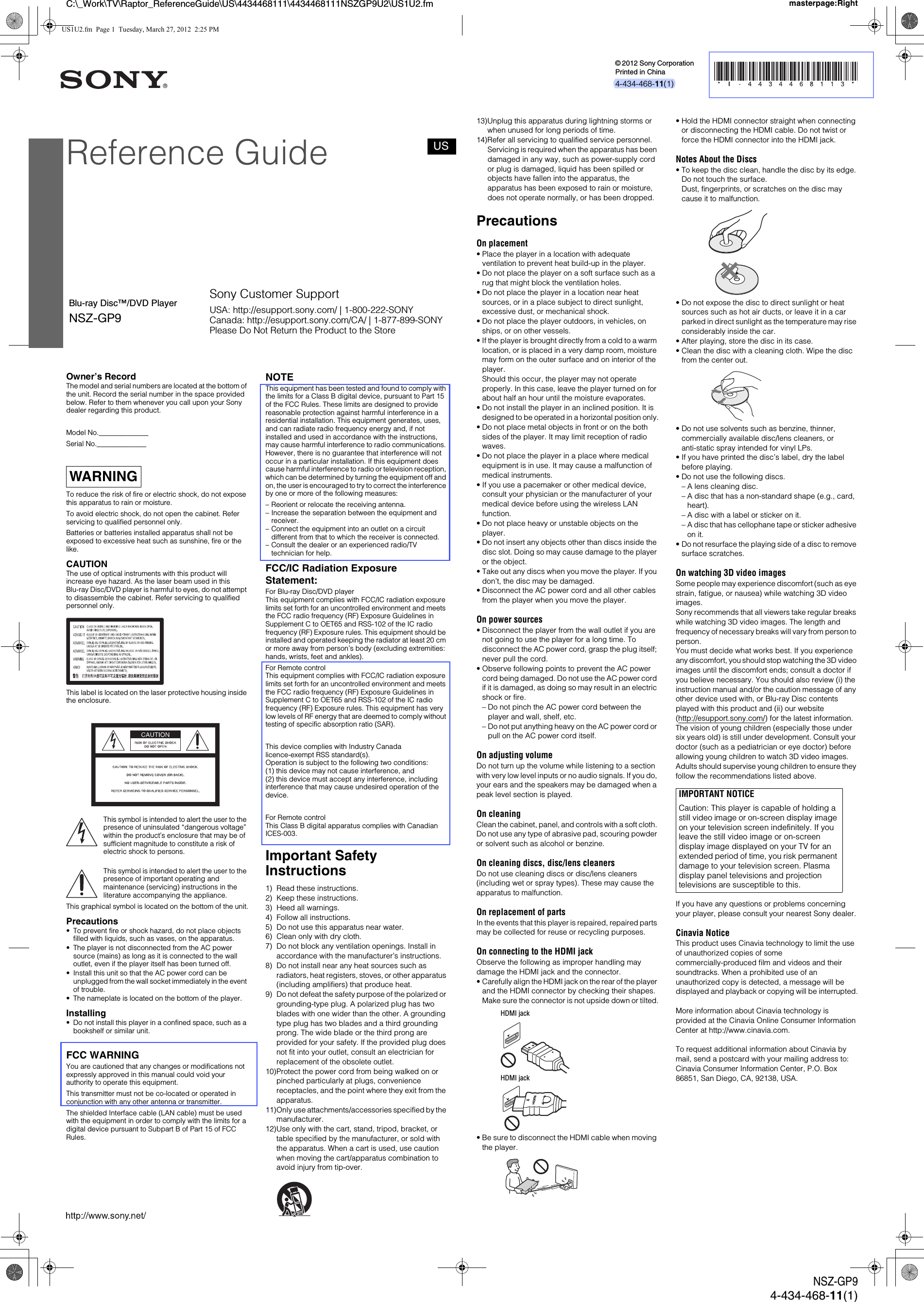 C:\_Work\TV\Raptor_ReferenceGuide\US\4434468111\4434468111NSZGP9U2\US1U2.fm masterpage:RightNSZ-GP94-434-468-11(1)Owner&rsquo;s RecordThe model and serial numbers are located at the bottom of the unit. Record the serial number in the space provided below. Refer to them whenever you call upon your Sony dealer regarding this product.Model No.______________Serial No.______________To reduce the risk of fire or electric shock, do not expose this apparatus to rain or moisture.To avoid electric shock, do not open the cabinet. Refer servicing to qualified personnel only.Batteries or batteries installed apparatus shall not be exposed to excessive heat such as sunshine, fire or the like.CAUTIONThe use of optical instruments with this product will increase eye hazard. As the laser beam used in this Blu-ray Disc/DVD player is harmful to eyes, do not attempt to disassemble the cabinet. Refer servicing to qualified personnel only.This label is located on the laser protective housing inside the enclosure.This symbol is intended to alert the user to the presence of uninsulated &ldquo;dangerous voltage&rdquo; within the product&rsquo;s enclosure that may be of sufficient magnitude to constitute a risk of electric shock to persons.This symbol is intended to alert the user to the presence of important operating and maintenance (servicing) instructions in the literature accompanying the appliance.This graphical symbol is located on the bottom of the unit.Precautions&bull; To prevent fire or shock hazard, do not place objects filled with liquids, such as vases, on the apparatus.&bull; The player is not disconnected from the AC power source (mains) as long as it is connected to the wall outlet, even if the player itself has been turned off.&bull; Install this unit so that the AC power cord can be unplugged from the wall socket immediately in the event of trouble.&bull; The nameplate is located on the bottom of the player.Installing&bull; Do not install this player in a confined space, such as a bookshelf or similar unit.FCC WARNINGYou are cautioned that any changes or modifications not expressly approved in this manual could void your authority to operate this equipment.This transmitter must not be co-located or operated in conjunction with any other antenna or transmitter.The shielded Interface cable (LAN cable) must be used with the equipment in order to comply with the limits for a digital device pursuant to Subpart B of Part 15 of FCC Rules.NOTEThis equipment has been tested and found to comply with the limits for a Class B digital device, pursuant to Part 15 of the FCC Rules. These limits are designed to provide reasonable protection against harmful interference in a residential installation. This equipment generates, uses, and can radiate radio frequency energy and, if not installed and used in accordance with the instructions, may cause harmful interference to radio communications. However, there is no guarantee that interference will not occur in a particular installation. If this equipment does cause harmful interference to radio or television reception, which can be determined by turning the equipment off and on, the user is encouraged to try to correct the interference by one or more of the following measures:&ndash; Reorient or relocate the receiving antenna.&ndash; Increase the separation between the equipment and receiver.&ndash; Connect the equipment into an outlet on a circuit different from that to which the receiver is connected.&ndash; Consult the dealer or an experienced radio/TV technician for help.FCC/IC Radiation Exposure Statement:For Blu-ray Disc/DVD playerThis equipment complies with FCC/IC radiation exposure limits set forth for an uncontrolled environment and meets the FCC radio frequency (RF) Exposure Guidelines in Supplement C to OET65 and RSS-102 of the IC radio frequency (RF) Exposure rules. This equipment should be installed and operated keeping the radiator at least 20 cm or more away from person&rsquo;s body (excluding extremities: hands, wrists, feet and ankles). For Remote controlThis equipment complies with FCC/IC radiation exposure limits set forth for an uncontrolled environment and meets the FCC radio frequency (RF) Exposure Guidelines in Supplement C to OET65 and RSS-102 of the IC radio frequency (RF) Exposure rules. This equipment has very low levels of RF energy that are deemed to comply without testing of specific absorption ratio (SAR).This device complies with Industry Canada licence-exempt RSS standard(s). Operation is subject to the following two conditions: (1) this device may not cause interference, and(2) this device must accept any interference, including interference that may cause undesired operation of the device.For Remote controlThis Class B digital apparatus complies with Canadian ICES-003.Important Safety Instructions1) Read these instructions.2) Keep these instructions.3) Heed all warnings.4) Follow all instructions.5) Do not use this apparatus near water.6) Clean only with dry cloth.7) Do not block any ventilation openings. Install in accordance with the manufacturer&rsquo;s instructions.8) Do not install near any heat sources such as radiators, heat registers, stoves, or other apparatus (including amplifiers) that produce heat.9) Do not defeat the safety purpose of the polarized or grounding-type plug. A polarized plug has two blades with one wider than the other. A grounding type plug has two blades and a third grounding prong. The wide blade or the third prong are provided for your safety. If the provided plug does not fit into your outlet, consult an electrician for replacement of the obsolete outlet.10)Protect the power cord from being walked on or pinched particularly at plugs, convenience receptacles, and the point where they exit from the apparatus.11)Only use attachments/accessories specified by the manufacturer.12)Use only with the cart, stand, tripod, bracket, or table specified by the manufacturer, or sold with the apparatus. When a cart is used, use caution when moving the cart/apparatus combination to avoid injury from tip-over.WARNING13)Unplug this apparatus during lightning storms or when unused for long periods of time.14)Refer all servicing to qualified service personnel. Servicing is required when the apparatus has been damaged in any way, such as power-supply cord or plug is damaged, liquid has been spilled or objects have fallen into the apparatus, the apparatus has been exposed to rain or moisture, does not operate normally, or has been dropped.PrecautionsOn placement&bull; Place the player in a location with adequate ventilation to prevent heat build-up in the player.&bull; Do not place the player on a soft surface such as a rug that might block the ventilation holes.&bull; Do not place the player in a location near heat sources, or in a place subject to direct sunlight, excessive dust, or mechanical shock.&bull; Do not place the player outdoors, in vehicles, on ships, or on other vessels.&bull; If the player is brought directly from a cold to a warm location, or is placed in a very damp room, moisture may form on the outer surface and on interior of the player. Should this occur, the player may not operate properly. In this case, leave the player turned on for about half an hour until the moisture evaporates.&bull; Do not install the player in an inclined position. It is designed to be operated in a horizontal position only.&bull; Do not place metal objects in front or on the both sides of the player. It may limit reception of radio waves.&bull; Do not place the player in a place where medical equipment is in use. It may cause a malfunction of medical instruments.&bull; If you use a pacemaker or other medical device, consult your physician or the manufacturer of your medical device before using the wireless LAN function.&bull; Do not place heavy or unstable objects on the player.&bull; Do not insert any objects other than discs inside the disc slot. Doing so may cause damage to the player or the object.&bull; Take out any discs when you move the player. If you don&rsquo;t, the disc may be damaged.&bull; Disconnect the AC power cord and all other cables from the player when you move the player.On power sources&bull; Disconnect the player from the wall outlet if you are not going to use the player for a long time. To disconnect the AC power cord, grasp the plug itself; never pull the cord.&bull; Observe following points to prevent the AC power cord being damaged. Do not use the AC power cord if it is damaged, as doing so may result in an electric shock or fire.&ndash; Do not pinch the AC power cord between the player and wall, shelf, etc.&ndash; Do not put anything heavy on the AC power cord or pull on the AC power cord itself.On adjusting volumeDo not turn up the volume while listening to a section with very low level inputs or no audio signals. If you do, your ears and the speakers may be damaged when a peak level section is played.On cleaningClean the cabinet, panel, and controls with a soft cloth. Do not use any type of abrasive pad, scouring powder or solvent such as alcohol or benzine.On cleaning discs, disc/lens cleanersDo not use cleaning discs or disc/lens cleaners (including wet or spray types). These may cause the apparatus to malfunction.On replacement of partsIn the events that this player is repaired, repaired parts may be collected for reuse or recycling purposes.On connecting to the HDMI jackObserve the following as improper handling may damage the HDMI jack and the connector.&bull; Carefully align the HDMI jack on the rear of the player and the HDMI connector by checking their shapes. Make sure the connector is not upside down or tilted.&bull; Be sure to disconnect the HDMI cable when moving the player.&bull; Hold the HDMI connector straight when connecting or disconnecting the HDMI cable. Do not twist or force the HDMI connector into the HDMI jack.Notes About the Discs&bull; To keep the disc clean, handle the disc by its edge. Do not touch the surface. Dust, fingerprints, or scratches on the disc may cause it to malfunction.&bull; Do not expose the disc to direct sunlight or heat sources such as hot air ducts, or leave it in a car parked in direct sunlight as the temperature may rise considerably inside the car.&bull; After playing, store the disc in its case.&bull; Clean the disc with a cleaning cloth. Wipe the disc from the center out.&bull; Do not use solvents such as benzine, thinner, commercially available disc/lens cleaners, or anti-static spray intended for vinyl LPs.&bull; If you have printed the disc&rsquo;s label, dry the label before playing.&bull; Do not use the following discs.&ndash; A lens cleaning disc.&ndash; A disc that has a non-standard shape (e.g., card, heart).&ndash; A disc with a label or sticker on it.&ndash; A disc that has cellophane tape or sticker adhesive on it.&bull; Do not resurface the playing side of a disc to remove surface scratches.On watching 3D video imagesSome people may experience discomfort (such as eye strain, fatigue, or nausea) while watching 3D video images.Sony recommends that all viewers take regular breaks while watching 3D video images. The length and frequency of necessary breaks will vary from person to person.You must decide what works best. If you experience any discomfort, you should stop watching the 3D video images until the discomfort ends; consult a doctor if you believe necessary. You should also review (i) the instruction manual and/or the caution message of any other device used with, or Blu-ray Disc contents played with this product and (ii) our website (http://esupport.sony.com/) for the latest information. The vision of young children (especially those under six years old) is still under development. Consult your doctor (such as a pediatrician or eye doctor) before allowing young children to watch 3D video images.Adults should supervise young children to ensure they follow the recommendations listed above.If you have any questions or problems concerning your player, please consult your nearest Sony dealer.Cinavia NoticeThis product uses Cinavia technology to limit the use of unauthorized copies of some commercially-produced film and videos and their soundtracks. When a prohibited use of an unauthorized copy is detected, a message will be displayed and playback or copying will be interrupted.More information about Cinavia technology is provided at the Cinavia Online Consumer Information Center at http://www.cinavia.com.To request additional information about Cinavia by mail, send a postcard with your mailing address to: Cinavia Consumer Information Center, P.O. Box 86851, San Diego, CA, 92138, USA.HDMI jackHDMI jackIMPORTANT NOTICECaution: This player is capable of holding a still video image or on-screen display image on your television screen indefinitely. If you leave the still video image or on-screen display image displayed on your TV for an extended period of time, you risk permanent damage to your television screen. Plasma display panel televisions and projection televisions are susceptible to this.Reference GuideBlu-ray Disc&trade;/DVD Player4-434-468-11(1)NSZ-GP9Printed in China&copy; 2012 Sony CorporationUSSony Customer SupportUSA: http://esupport.sony.com/ | 1-800-222-SONYCanada: http://esupport.sony.com/CA/ | 1-877-899-SONYPlease Do Not Return the Product to the StoreUS1U2.fm  Page 1  Tuesday, March 27, 2012  2:25 PM
