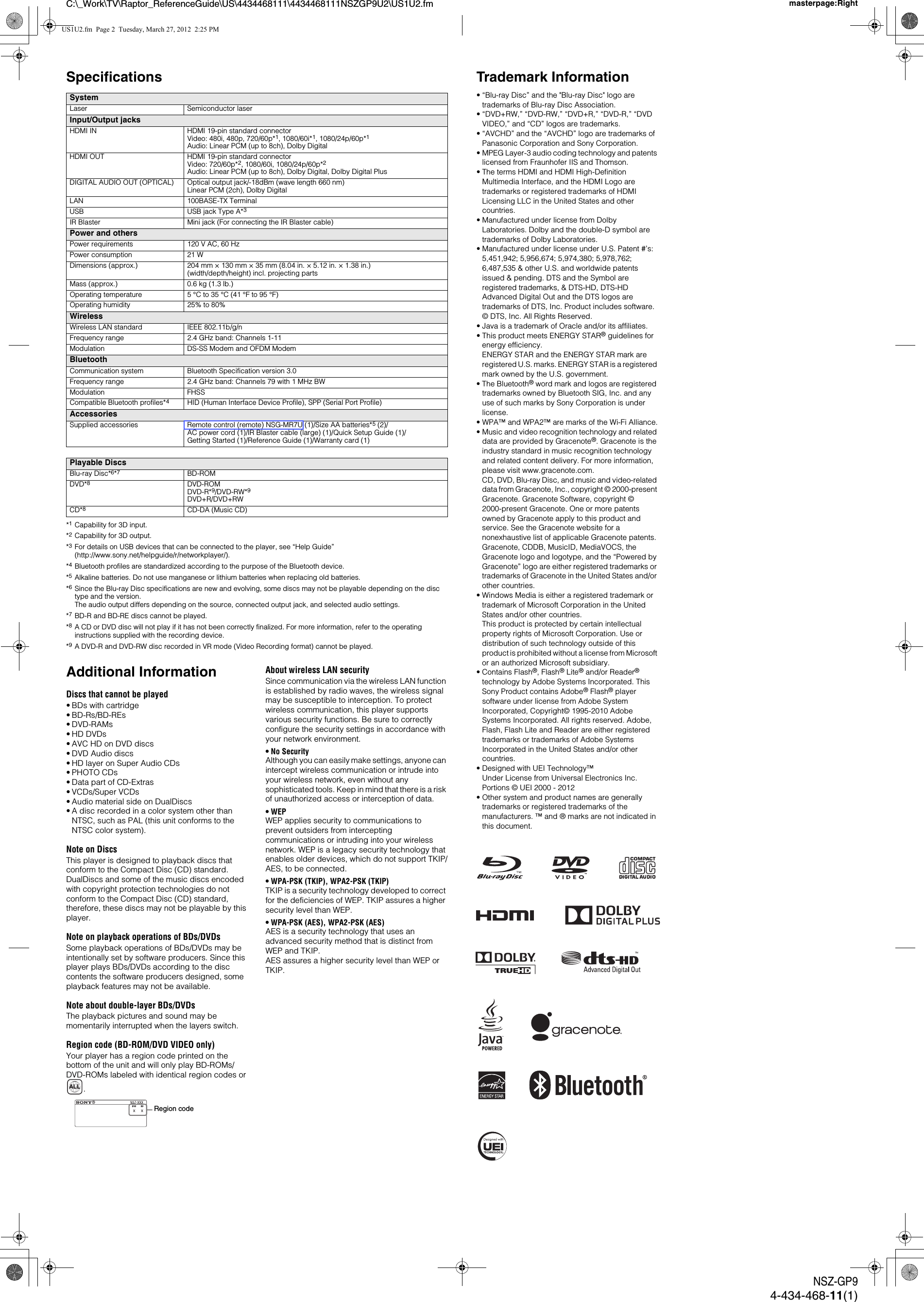 C:\_Work\TV\Raptor_ReferenceGuide\US\4434468111\4434468111NSZGP9U2\US1U2.fm masterpage:RightNSZ-GP94-434-468-11(1)Specifications*1Capability for 3D input.*2Capability for 3D output.*3For details on USB devices that can be connected to the player, see &ldquo;Help Guide&rdquo; (http://www.sony.net/helpguide/r/networkplayer/).*4Bluetooth profiles are standardized according to the purpose of the Bluetooth device.*5Alkaline batteries. Do not use manganese or lithium batteries when replacing old batteries.*6Since the Blu-ray Disc specifications are new and evolving, some discs may not be playable depending on the disc type and the version. The audio output differs depending on the source, connected output jack, and selected audio settings.*7BD-R and BD-RE discs cannot be played.*8A CD or DVD disc will not play if it has not been correctly finalized. For more information, refer to the operating instructions supplied with the recording device.*9A DVD-R and DVD-RW disc recorded in VR mode (Video Recording format) cannot be played.Additional InformationDiscs that cannot be played&bull; BDs with cartridge&bull; BD-Rs/BD-REs&bull;DVD-RAMs&bull; HD DVDs&bull; AVC HD on DVD discs&bull; DVD Audio discs&bull; HD layer on Super Audio CDs&bull; PHOTO CDs&bull; Data part of CD-Extras&bull; VCDs/Super VCDs&bull; Audio material side on DualDiscs&bull; A disc recorded in a color system other than NTSC, such as PAL (this unit conforms to the NTSC color system).Note on DiscsThis player is designed to playback discs that conform to the Compact Disc (CD) standard. DualDiscs and some of the music discs encoded with copyright protection technologies do not conform to the Compact Disc (CD) standard, therefore, these discs may not be playable by this player.Note on playback operations of BDs/DVDsSome playback operations of BDs/DVDs may be intentionally set by software producers. Since this player plays BDs/DVDs according to the disc contents the software producers designed, some playback features may not be available.Note about double-layer BDs/DVDsThe playback pictures and sound may be momentarily interrupted when the layers switch.Region code (BD-ROM/DVD VIDEO only)Your player has a region code printed on the bottom of the unit and will only play BD-ROMs/DVD-ROMs labeled with identical region codes or .About wireless LAN securitySince communication via the wireless LAN function is established by radio waves, the wireless signal may be susceptible to interception. To protect wireless communication, this player supports various security functions. Be sure to correctly configure the security settings in accordance with your network environment.&bull;No SecurityAlthough you can easily make settings, anyone can intercept wireless communication or intrude into your wireless network, even without any sophisticated tools. Keep in mind that there is a risk of unauthorized access or interception of data.&bull;WEPWEP applies security to communications to prevent outsiders from intercepting communications or intruding into your wireless network. WEP is a legacy security technology that enables older devices, which do not support TKIP/AES, to be connected.&bull; WPA-PSK (TKIP), WPA2-PSK (TKIP)TKIP is a security technology developed to correct for the deficiencies of WEP. TKIP assures a higher security level than WEP.&bull; WPA-PSK (AES), WPA2-PSK (AES)AES is a security technology that uses an advanced security method that is distinct from WEP and TKIP.AES assures a higher security level than WEP or TKIP.SystemLaser Semiconductor laserInput/Output jacksHDMI IN HDMI 19-pin standard connectorVideo: 480i, 480p, 720/60p*1, 1080/60i*1, 1080/24p/60p*1Audio: Linear PCM (up to 8ch), Dolby DigitalHDMI OUT HDMI 19-pin standard connectorVideo: 720/60p*2, 1080/60i, 1080/24p/60p*2Audio: Linear PCM (up to 8ch), Dolby Digital, Dolby Digital PlusDIGITAL AUDIO OUT (OPTICAL) Optical output jack/-18dBm (wave length 660 nm)Linear PCM (2ch), Dolby DigitalLAN 100BASE-TX TerminalUSB USB jack Type A*3IR Blaster Mini jack (For connecting the IR Blaster cable)Power and othersPower requirements 120 V AC, 60 HzPower consumption 21 WDimensions (approx.) 204 mm &times; 130 mm &times; 35 mm (8.04 in. &times; 5.12 in. &times; 1.38 in.)(width/depth/height) incl. projecting partsMass (approx.) 0.6 kg (1.3 lb.)Operating temperature 5 &deg;C to 35 &deg;C (41 &deg;F to 95 &deg;F)Operating humidity 25% to 80%WirelessWireless LAN standard IEEE 802.11b/g/nFrequency range 2.4 GHz band: Channels 1-11Modulation DS-SS Modem and OFDM ModemBluetoothCommunication system Bluetooth Specification version 3.0Frequency range 2.4 GHz band: Channels 79 with 1 MHz BWModulation FHSSCompatible Bluetooth profiles*4HID (Human Interface Device Profile), SPP (Serial Port Profile)AccessoriesSupplied accessories Remote control (remote) NSG-MR7U (1)/Size AA batteries*5 (2)/AC power cord (1)/IR Blaster cable (large) (1)/Quick Setup Guide (1)/Getting Started (1)/Reference Guide (1)/Warranty card (1)Playable DiscsBlu-ray Disc*6*7BD-ROMDVD*8DVD-ROMDVD-R*9/DVD-RW*9DVD+R/DVD+RWCD*8CD-DA (Music CD)ALLRegion codeTrademark Information&bull; &ldquo;Blu-ray Disc&rdquo; and the "Blu-ray Disc" logo are trademarks of Blu-ray Disc Association.&bull; &ldquo;DVD+RW,&rdquo; &ldquo;DVD-RW,&rdquo; &ldquo;DVD+R,&rdquo; &ldquo;DVD-R,&rdquo; &ldquo;DVD VIDEO,&rdquo; and &ldquo;CD&rdquo; logos are trademarks.&bull; &ldquo;AVCHD&rdquo; and the &ldquo;AVCHD&rdquo; logo are trademarks of Panasonic Corporation and Sony Corporation.&bull; MPEG Layer-3 audio coding technology and patents licensed from Fraunhofer IIS and Thomson.&bull; The terms HDMI and HDMI High-Definition Multimedia Interface, and the HDMI Logo are trademarks or registered trademarks of HDMI Licensing LLC in the United States and other countries.&bull; Manufactured under license from Dolby Laboratories. Dolby and the double-D symbol are trademarks of Dolby Laboratories.&bull; Manufactured under license under U.S. Patent #&rsquo;s: 5,451,942; 5,956,674; 5,974,380; 5,978,762; 6,487,535 &amp; other U.S. and worldwide patents issued &amp; pending. DTS and the Symbol are registered trademarks, &amp; DTS-HD, DTS-HD Advanced Digital Out and the DTS logos are trademarks of DTS, Inc. Product includes software. &copy; DTS, Inc. All Rights Reserved.&bull; Java is a trademark of Oracle and/or its affiliates.&bull; This product meets ENERGY STAR&reg; guidelines for energy efficiency.ENERGY STAR and the ENERGY STAR mark are registered U.S. marks. ENERGY STAR is a registered mark owned by the U.S. government.&bull; The Bluetooth&reg; word mark and logos are registered trademarks owned by Bluetooth SIG, Inc. and any use of such marks by Sony Corporation is under license.&bull; WPA&trade; and WPA2&trade; are marks of the Wi-Fi Alliance.&bull; Music and video recognition technology and related data are provided by Gracenote&reg;. Gracenote is the industry standard in music recognition technology and related content delivery. For more information, please visit www.gracenote.com. CD, DVD, Blu-ray Disc, and music and video-related data from Gracenote, Inc., copyright &copy; 2000-present Gracenote. Gracenote Software, copyright &copy; 2000-present Gracenote. One or more patents owned by Gracenote apply to this product and service. See the Gracenote website for a nonexhaustive list of applicable Gracenote patents. Gracenote, CDDB, MusicID, MediaVOCS, the Gracenote logo and logotype, and the &ldquo;Powered by Gracenote&rdquo; logo are either registered trademarks or trademarks of Gracenote in the United States and/or other countries.&bull; Windows Media is either a registered trademark or trademark of Microsoft Corporation in the United States and/or other countries. This product is protected by certain intellectual property rights of Microsoft Corporation. Use or distribution of such technology outside of this product is prohibited without a license from Microsoft or an authorized Microsoft subsidiary.&bull; Contains Flash&reg;, Flash&reg; Lite&reg; and/or Reader&reg; technology by Adobe Systems Incorporated. This Sony Product contains Adobe&reg; Flash&reg; player software under license from Adobe System Incorporated, Copyright&copy; 1995-2010 Adobe Systems Incorporated. All rights reserved. Adobe, Flash, Flash Lite and Reader are either registered trademarks or trademarks of Adobe Systems Incorporated in the United States and/or other countries.&bull; Designed with UEI Technology&trade;Under License from Universal Electronics Inc.Portions &copy; UEI 2000 - 2012&bull; Other system and product names are generally trademarks or registered trademarks of the manufacturers. &trade; and &reg; marks are not indicated in this document.US1U2.fm  Page 2  Tuesday, March 27, 2012  2:25 PM