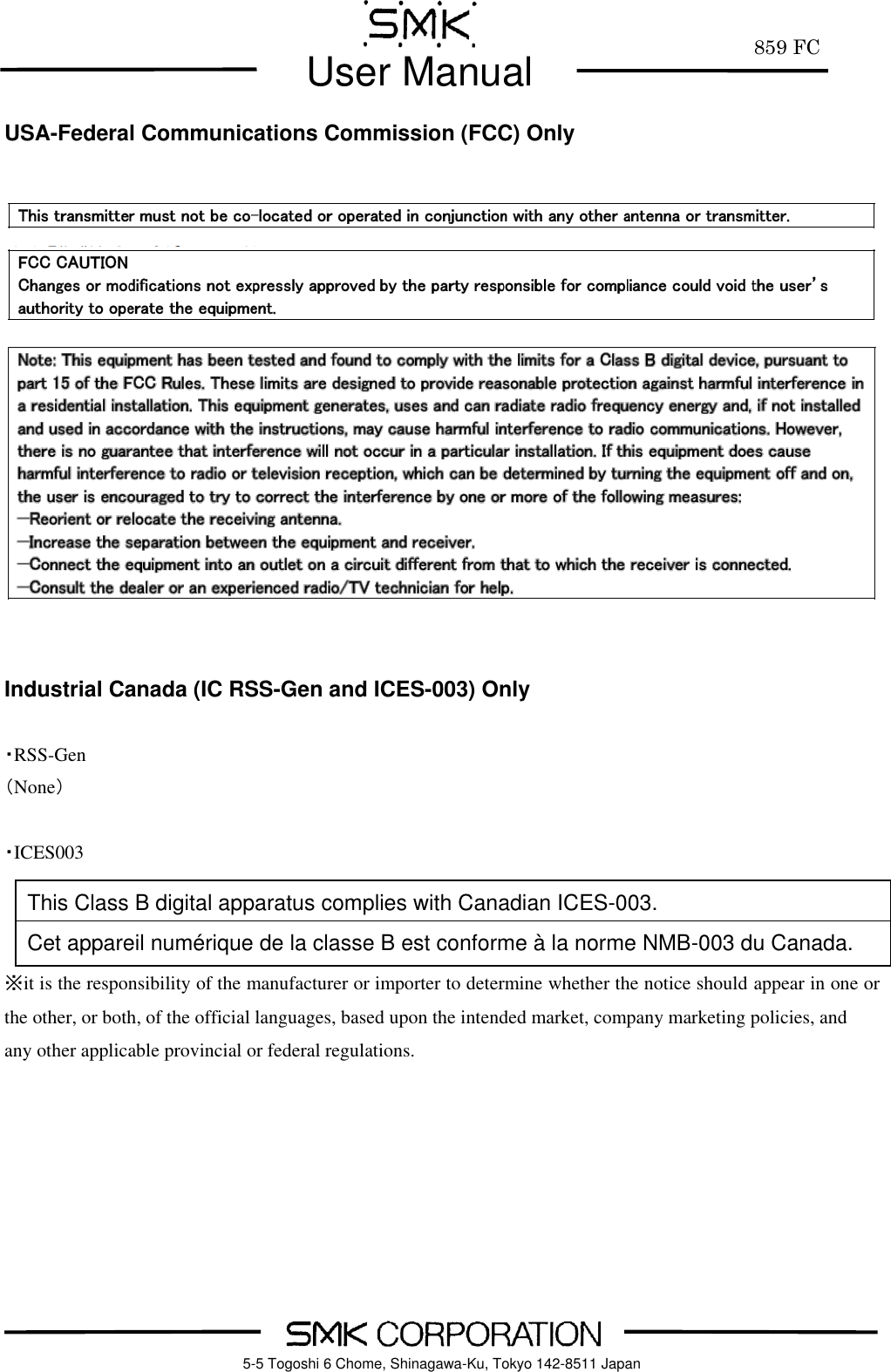         859 FC  User Manual     5-5 Togoshi 6 Chome, Shinagawa-Ku, Tokyo 142-8511 Japan USA-Federal Communications Commission (FCC) Only                 Industrial Canada (IC RSS-Gen and ICES-003) Only  ・RSS-Gen （None）  ・ICES003    ※it is the responsibility of the manufacturer or importer to determine whether the notice should appear in one or the other, or both, of the official languages, based upon the intended market, company marketing policies, and any other applicable provincial or federal regulations.     This Class B digital apparatus complies with Canadian ICES-003. Cet appareil num&eacute;rique de la classe B est conforme &agrave; la norme NMB-003 du Canada. 