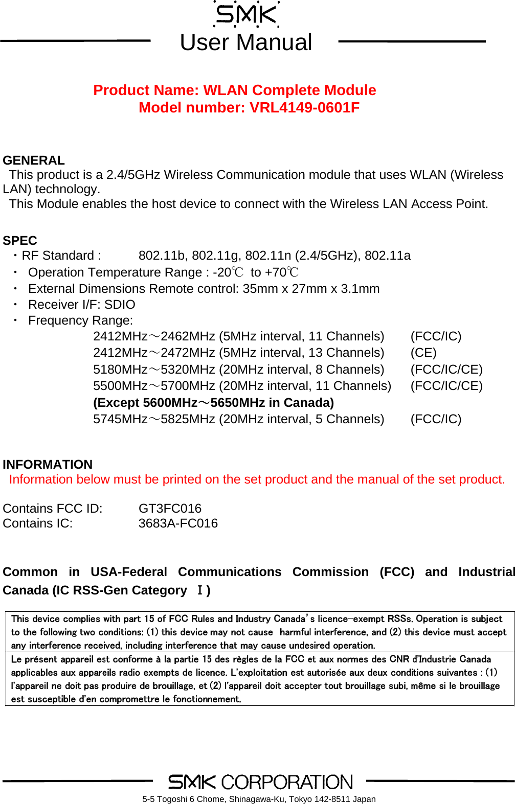        User Manual    5-5 Togoshi 6 Chome, Shinagawa-Ku, Tokyo 142-8511 Japan Product Name: WLAN Complete Module Model number: VRL4149-0601F    GENERAL This product is a 2.4/5GHz Wireless Communication module that uses WLAN (Wireless LAN) technology. This Module enables the host device to connect with the Wireless LAN Access Point.   SPEC  ・RF Standard :    802.11b, 802.11g, 802.11n (2.4/5GHz), 802.11a ・ Operation Temperature Range : -20℃ to +70℃ ・ External Dimensions Remote control: 35mm x 27mm x 3.1mm   ・ Receiver I/F: SDIO   ・ Frequency Range:   2412MHz～2462MHz (5MHz interval, 11 Channels)  (FCC/IC) 2412MHz～2472MHz (5MHz interval, 13 Channels)  (CE) 5180MHz～5320MHz (20MHz interval, 8 Channels)    (FCC/IC/CE) 5500MHz～5700MHz (20MHz interval, 11 Channels)    (FCC/IC/CE) (Except 5600MHz～5650MHz in Canada) 5745MHz～5825MHz (20MHz interval, 5 Channels)    (FCC/IC)   INFORMATION  Information below must be printed on the set product and the manual of the set product.  Contains FCC ID:    GT3FC016 Contains IC:      3683A-FC016   Common in USA-Federal Communications Commission (FCC) and Industrial Canada (IC RSS-Gen Category  Ⅰ)        
