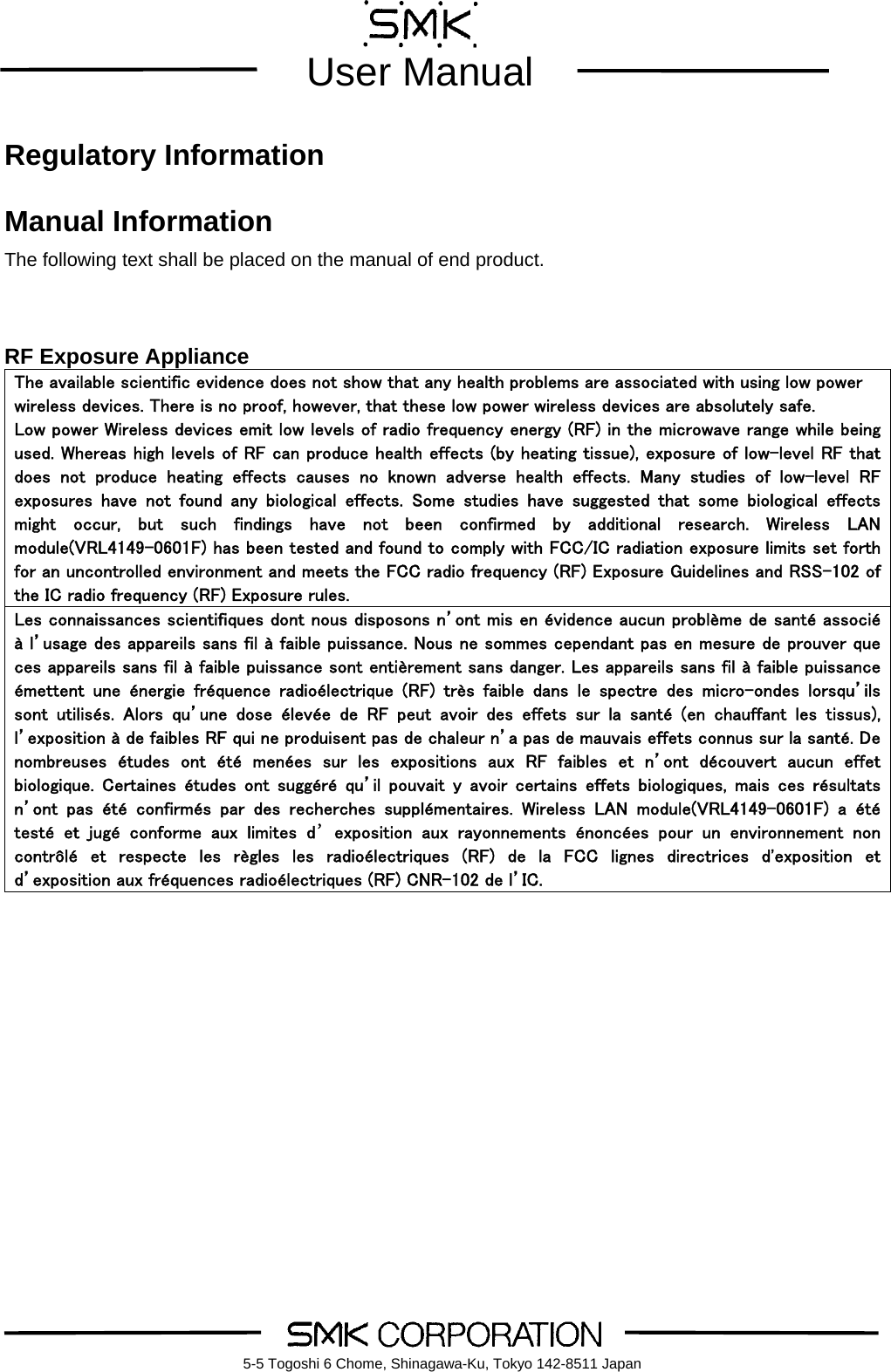        User Manual    5-5 Togoshi 6 Chome, Shinagawa-Ku, Tokyo 142-8511 Japan Regulatory Information  Manual Information The following text shall be placed on the manual of end product.   RF Exposure Appliance The available scientific evidence does not show that any health problems are associated with using low power wireless devices. There is no proof, however, that these low power wireless devices are absolutely safe.   Low power Wireless devices emit low levels of radio frequency energy (RF) in the microwave range while being used. Whereas high levels of RF can produce health effects (by heating tissue), exposure of low-level RF that does  not  produce  heating  effects  causes  no  known  adverse  health  effects.  Many  studies  of  low-level  RF exposures  have  not  found  any  biological  effects.  Some  studies  have  suggested  that  some  biological  effects might  occur,  but  such  findings  have  not  been  confirmed  by  additional  research.  Wireless  LAN module(VRL4149-0601F) has been tested and found to comply with FCC/IC radiation exposure limits set forth for an uncontrolled environment and meets the FCC radio frequency (RF) Exposure Guidelines and RSS-102 of the IC radio frequency (RF) Exposure rules. Les connaissances scientifiques dont nous disposons n&rsquo;ont mis en &eacute;vidence aucun probl&egrave;me de sant&eacute; associ&eacute; &agrave; l&rsquo;usage des appareils sans fil &agrave; faible puissance. Nous ne sommes cependant pas en mesure de prouver que ces appareils sans fil &agrave; faible puissance sont enti&egrave;rement sans danger. Les appareils sans fil &agrave; faible puissance &eacute;mettent  une  &eacute;nergie  fr&eacute;quence  radio&eacute;lectrique  (RF)  tr&egrave;s  faible  dans  le  spectre  des  micro-ondes  lorsqu&rsquo;ils sont  utilis&eacute;s.  Alors  qu&rsquo;une  dose  &eacute;lev&eacute;e  de  RF  peut  avoir  des  effets  sur  la  sant&eacute;  (en  chauffant  les  tissus), l&rsquo;exposition &agrave; de faibles RF qui ne produisent pas de chaleur n&rsquo;a pas de mauvais effets connus sur la sant&eacute;. De nombreuses  &eacute;tudes  ont  &eacute;t&eacute;  men&eacute;es  sur  les  expositions  aux  RF  faibles  et  n&rsquo;ont  d&eacute;couvert  aucun  effet biologique.  Certaines  &eacute;tudes  ont  sugg&eacute;r&eacute;  qu&rsquo;il  pouvait  y  avoir  certains  effets  biologiques,  mais  ces  r&eacute;sultats n&rsquo;ont  pas  &eacute;t&eacute;  confirm&eacute;s  par  des  recherches  suppl&eacute;mentaires.  Wireless  LAN  module(VRL4149-0601F)  a  &eacute;t&eacute; test&eacute;  et  jug&eacute;  conforme  aux  limites  d&rsquo;exposition  aux  rayonnements  &eacute;nonc&eacute;es  pour  un  environnement  non contr&ocirc;l&eacute;  et  respecte  les  r&egrave;gles  les  radio&eacute;lectriques  (RF)  de  la  FCC  lignes  directrices  d'exposition  et d&rsquo;exposition aux fr&eacute;quences radio&eacute;lectriques (RF) CNR-102 de l&rsquo;IC.           