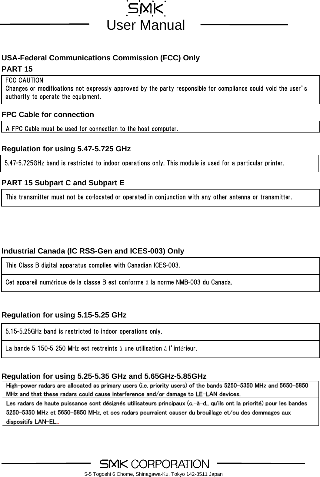        User Manual    5-5 Togoshi 6 Chome, Shinagawa-Ku, Tokyo 142-8511 Japan USA-Federal Communications Commission (FCC) Only PART 15    FPC Cable for connection   Regulation for using 5.47-5.725 GHz   PART 15 Subpart C and Subpart E      Industrial Canada (IC RSS-Gen and ICES-003) Only       Regulation for using 5.15-5.25 GHz         Regulation for using 5.25-5.35 GHz and 5.65GHz-5.85GHz       FCC CAUTION Changes or modifications not expressly approved by the party responsible for compliance could void the user&rsquo;s authority to operate the equipment. A FPC Cable must be used for connection to the host computer.This transmitter must not be co-located or operated in conjunction with any other antenna or transmitter. This Class B digital apparatus complies with Canadian ICES-003. Cet appareil num&eacute;rique de la classe B est conforme &agrave; la norme NMB-003 du Canada. 5.15-5.25GHz band is restricted to indoor operations only. La bande 5 150-5 250 MHz est restreints &agrave; une utilisation &agrave; l&rsquo;int&eacute;rieur. 5.47-5.725GHz band is restricted to indoor operations only. This module is used for a particular printer. 