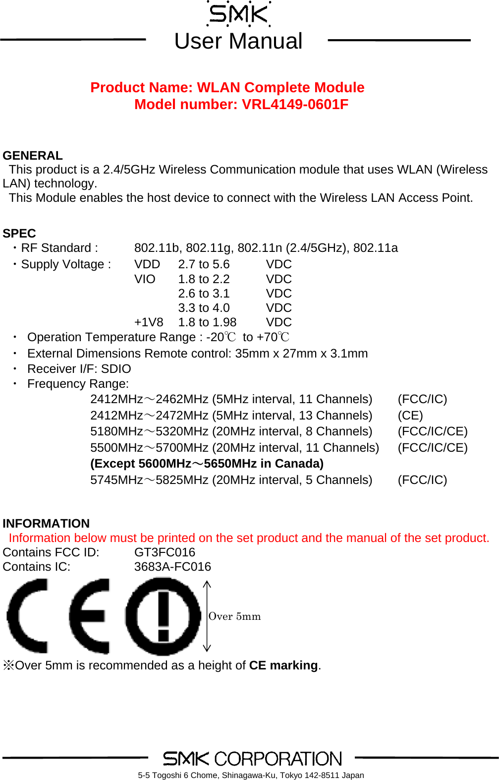        User Manual    5-5 Togoshi 6 Chome, Shinagawa-Ku, Tokyo 142-8511 Japan Product Name: WLAN Complete Module Model number: VRL4149-0601F    GENERAL This product is a 2.4/5GHz Wireless Communication module that uses WLAN (Wireless LAN) technology. This Module enables the host device to connect with the Wireless LAN Access Point.   SPEC  ・RF Standard :    802.11b, 802.11g, 802.11n (2.4/5GHz), 802.11a ・Supply Voltage :    VDD  2.7 to 5.6  VDC    VIO 1.8 to 2.2 VDC     2.6 to 3.1 VDC     3.3 to 4.0 VDC    +1V8 1.8 to 1.98 VDC ・ Operation Temperature Range : -20℃ to +70℃ ・ External Dimensions Remote control: 35mm x 27mm x 3.1mm   ・ Receiver I/F: SDIO   ・ Frequency Range:   2412MHz～2462MHz (5MHz interval, 11 Channels)  (FCC/IC) 2412MHz～2472MHz (5MHz interval, 13 Channels)  (CE) 5180MHz～5320MHz (20MHz interval, 8 Channels)    (FCC/IC/CE) 5500MHz～5700MHz (20MHz interval, 11 Channels)    (FCC/IC/CE) (Except 5600MHz～5650MHz in Canada) 5745MHz～5825MHz (20MHz interval, 5 Channels)    (FCC/IC)   INFORMATION  Information below must be printed on the set product and the manual of the set product. Contains FCC ID:    GT3FC016 Contains IC:      3683A-FC016  ※Over 5mm is recommended as a height of CE marking.   Over 5mm 