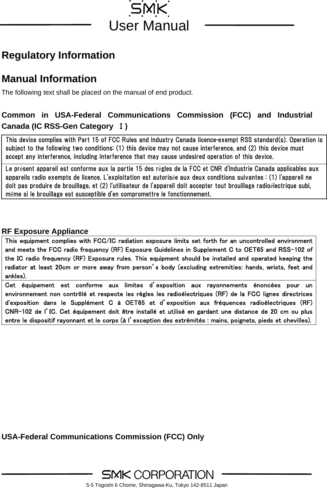        User Manual    5-5 Togoshi 6 Chome, Shinagawa-Ku, Tokyo 142-8511 Japan Regulatory Information  Manual Information The following text shall be placed on the manual of end product.  Common in USA-Federal Communications Commission (FCC) and Industrial Canada (IC RSS-Gen Category  Ⅰ)         RF Exposure Appliance This equipment complies with FCC/IC radiation exposure limits set forth for an uncontrolled environment and meets the FCC radio frequency (RF) Exposure Guidelines in Supplement C to OET65 and RSS-102 of the IC radio frequency (RF) Exposure rules. This equipment should be installed and operated keeping the radiator at  least 20cm or  more away from person&rsquo;s  body  (excluding extremities:  hands, wrists, feet  and ankles).   Cet  &eacute;quipement  est  conforme  aux  limites  d&rsquo;exposition  aux  rayonnements  &eacute;nonc&eacute;es  pour  un environnement non contr&ocirc;l&eacute; et respecte les r&egrave;gles les radio&eacute;lectriques (RF) de la FCC lignes directrices d'exposition  dans  le  Suppl&eacute;ment  C  &agrave;  OET65  et  d&rsquo;exposition  aux  fr&eacute;quences  radio&eacute;lectriques  (RF) CNR-102 de l&rsquo;IC. Cet &eacute;quipement doit &ecirc;tre install&eacute; et utilis&eacute; en gardant une distance de 20 cm ou plus entre le dispositif rayonnant et le corps (&agrave; l&rsquo;exception des extr&eacute;mit&eacute;s : mains, poignets, pieds et chevilles).         USA-Federal Communications Commission (FCC) Only This device complies with Part 15 of FCC Rules and Industry Canada licence-exempt RSS standard(s). Operation is subject to the following two conditions: (1) this device may not cause interference, and (2) this device must accept any interference, including interference that may cause undesired operation of this device. Le pr&eacute;sent appareil est conforme aux la partie 15 des r&egrave;gles de la FCC et CNR d'Industrie Canada applicables aux appareils radio exempts de licence. L'exploitation est autoris&eacute;e aux deux conditions suivantes : (1) l'appareil ne doit pas produire de brouillage, et (2) l'utilisateur de l'appareil doit accepter tout brouillage radio&eacute;lectrique subi, m&ecirc;me si le brouillage est susceptible d'en compromettre le fonctionnement. 