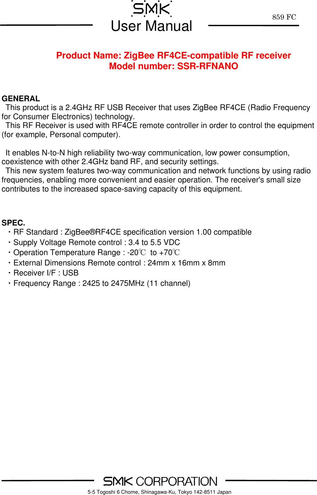         859 FC  User Manual     5-5 Togoshi 6 Chome, Shinagawa-Ku, Tokyo 142-8511 Japan      Product Name: ZigBee RF4CE-compatible RF receiver Model number: SSR-RFNANO    GENERAL This product is a 2.4GHz RF USB Receiver that uses ZigBee RF4CE (Radio Frequency for Consumer Electronics) technology.   This RF Receiver is used with RF4CE remote controller in order to control the equipment (for example, Personal computer).  It enables N-to-N high reliability two-way communication, low power consumption, coexistence with other 2.4GHz band RF, and security settings. This new system features two-way communication and network functions by using radio frequencies, enabling more convenient and easier operation. The receiver's small size contributes to the increased space-saving capacity of this equipment.    SPEC.  ・RF Standard : ZigBee&reg;RF4CE specification version 1.00 compatible   ・Supply Voltage Remote control : 3.4 to 5.5 VDC  ・Operation Temperature Range : -20℃  to +70℃   ・External Dimensions Remote control : 24mm x 16mm x 8mm     ・Receiver I/F : USB   ・Frequency Range : 2425 to 2475MHz (11 channel)                    