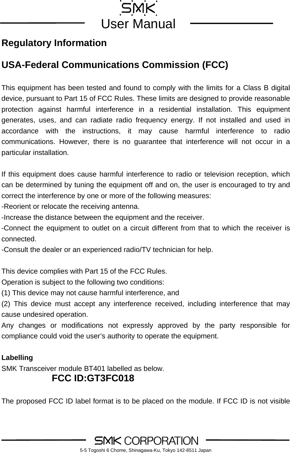        User Manual    5-5 Togoshi 6 Chome, Shinagawa-Ku, Tokyo 142-8511 JapanRegulatory Information  USA-Federal Communications Commission (FCC)  This equipment has been tested and found to comply with the limits for a Class B digital device, pursuant to Part 15 of FCC Rules. These limits are designed to provide reasonable protection against harmful interference in a residential installation. This equipment generates, uses, and can radiate radio frequency energy. If not installed and used in accordance with the instructions, it may cause harmful interference to radio communications. However, there is no guarantee that interference will not occur in a particular installation.  If this equipment does cause harmful interference to radio or television reception, which can be determined by tuning the equipment off and on, the user is encouraged to try and correct the interference by one or more of the following measures: -Reorient or relocate the receiving antenna. -Increase the distance between the equipment and the receiver. -Connect the equipment to outlet on a circuit different from that to which the receiver is connected. -Consult the dealer or an experienced radio/TV technician for help.  This device complies with Part 15 of the FCC Rules. Operation is subject to the following two conditions: (1) This device may not cause harmful interference, and (2) This device must accept any interference received, including interference that may cause undesired operation. Any changes or modifications not expressly approved by the party responsible for compliance could void the user&rsquo;s authority to operate the equipment.  Labelling SMK Transceiver module BT401 labelled as below. FCC ID:GT3FC018  The proposed FCC ID label format is to be placed on the module. If FCC ID is not visible 
