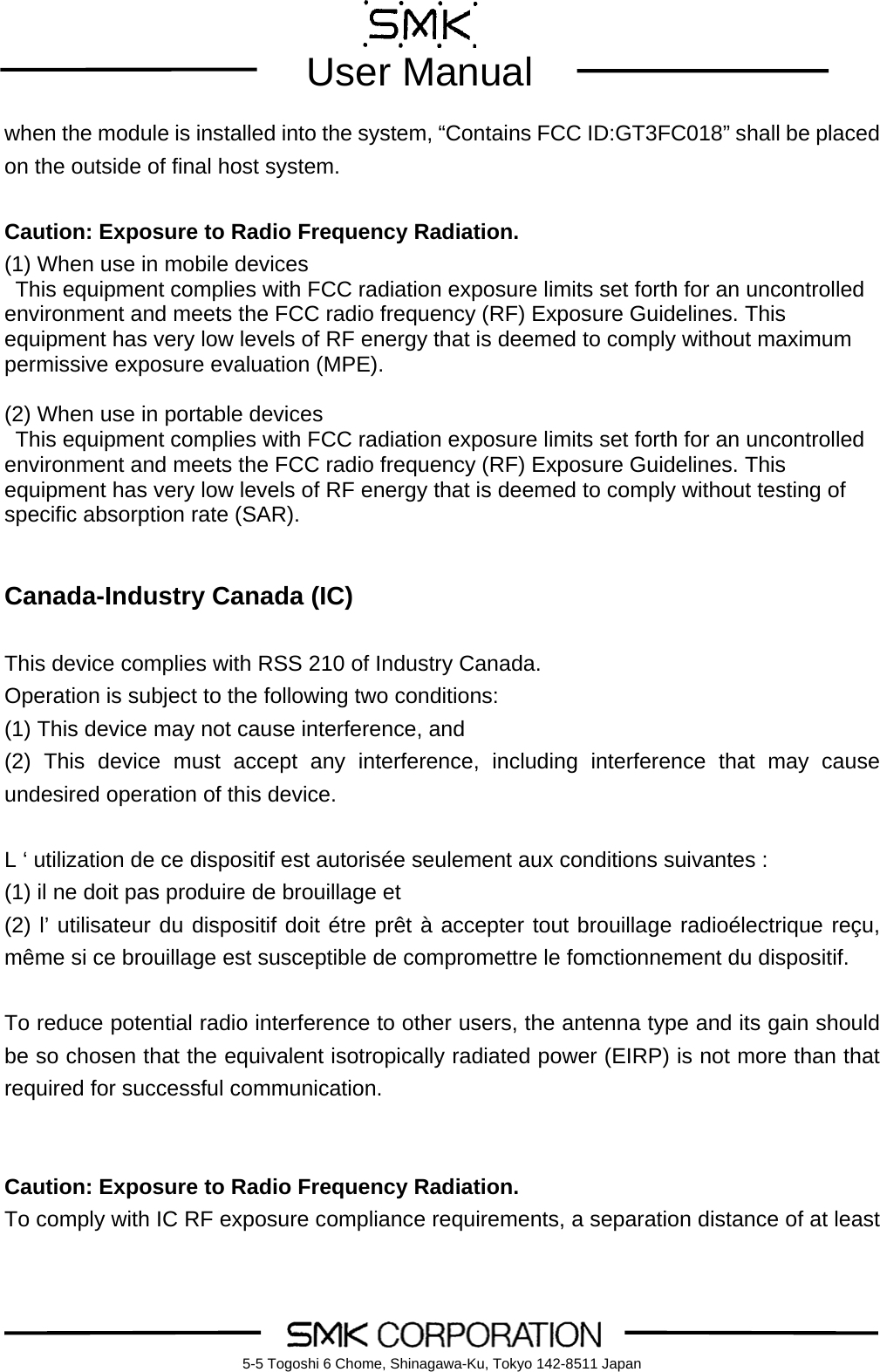        User Manual    5-5 Togoshi 6 Chome, Shinagawa-Ku, Tokyo 142-8511 Japanwhen the module is installed into the system, &ldquo;Contains FCC ID:GT3FC018&rdquo; shall be placed on the outside of final host system.   Caution: Exposure to Radio Frequency Radiation. (1) When use in mobile devices This equipment complies with FCC radiation exposure limits set forth for an uncontrolled environment and meets the FCC radio frequency (RF) Exposure Guidelines. This equipment has very low levels of RF energy that is deemed to comply without maximum permissive exposure evaluation (MPE).  (2) When use in portable devices This equipment complies with FCC radiation exposure limits set forth for an uncontrolled environment and meets the FCC radio frequency (RF) Exposure Guidelines. This equipment has very low levels of RF energy that is deemed to comply without testing of specific absorption rate (SAR).   Canada-Industry Canada (IC)  This device complies with RSS 210 of Industry Canada. Operation is subject to the following two conditions: (1) This device may not cause interference, and (2) This device must accept any interference, including interference that may cause undesired operation of this device.  L &lsquo; utilization de ce dispositif est autoris&eacute;e seulement aux conditions suivantes : (1) il ne doit pas produire de brouillage et (2) l&rsquo; utilisateur du dispositif doit &eacute;tre pr&ecirc;t &agrave; accepter tout brouillage radio&eacute;lectrique re&ccedil;u, m&ecirc;me si ce brouillage est susceptible de compromettre le fomctionnement du dispositif.  To reduce potential radio interference to other users, the antenna type and its gain should be so chosen that the equivalent isotropically radiated power (EIRP) is not more than that required for successful communication.   Caution: Exposure to Radio Frequency Radiation. To comply with IC RF exposure compliance requirements, a separation distance of at least 