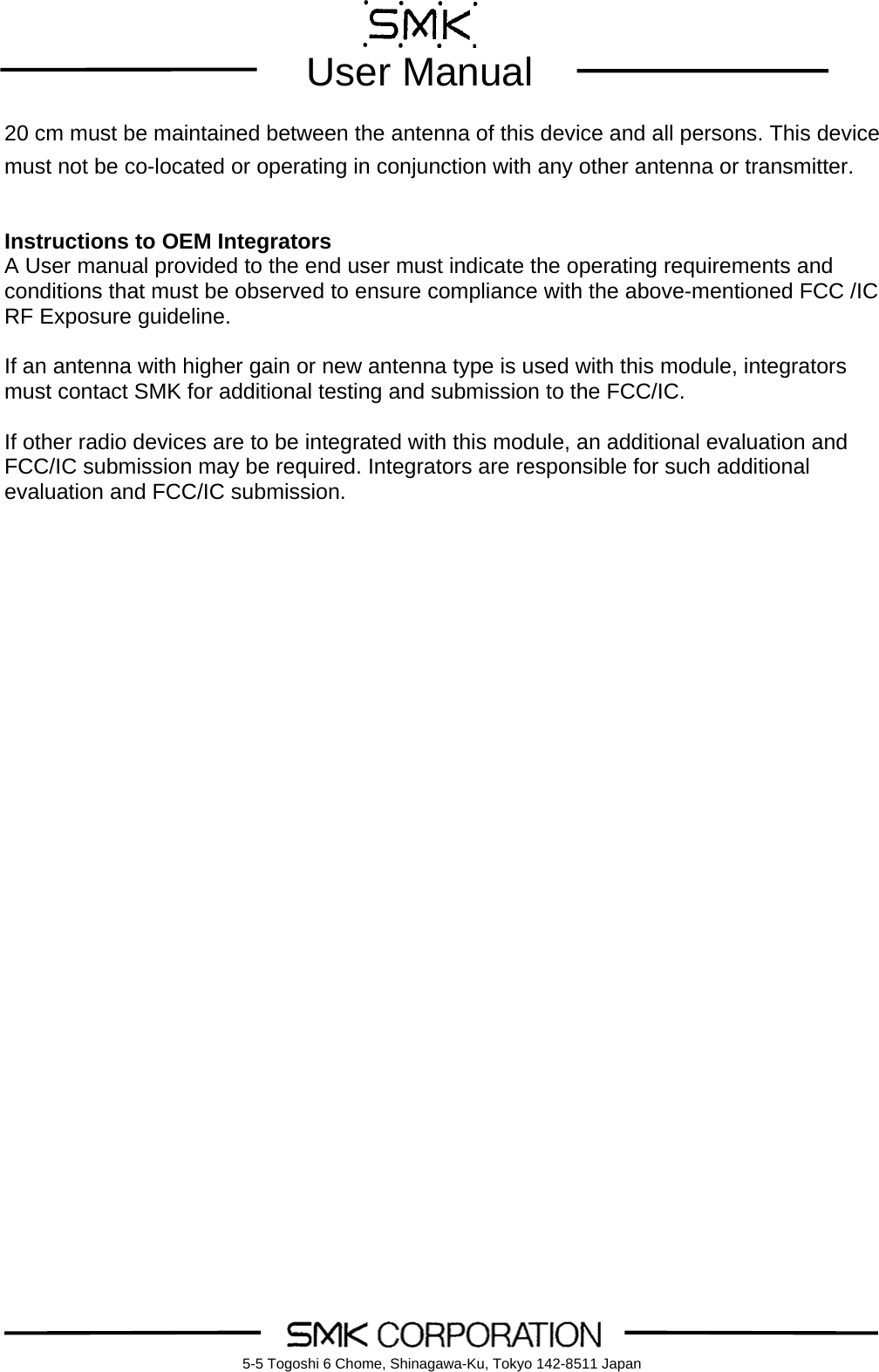        User Manual    5-5 Togoshi 6 Chome, Shinagawa-Ku, Tokyo 142-8511 Japan20 cm must be maintained between the antenna of this device and all persons. This device must not be co-located or operating in conjunction with any other antenna or transmitter.    Instructions to OEM Integrators A User manual provided to the end user must indicate the operating requirements and conditions that must be observed to ensure compliance with the above-mentioned FCC /IC RF Exposure guideline.      If an antenna with higher gain or new antenna type is used with this module, integrators must contact SMK for additional testing and submission to the FCC/IC.  If other radio devices are to be integrated with this module, an additional evaluation and FCC/IC submission may be required. Integrators are responsible for such additional evaluation and FCC/IC submission.     