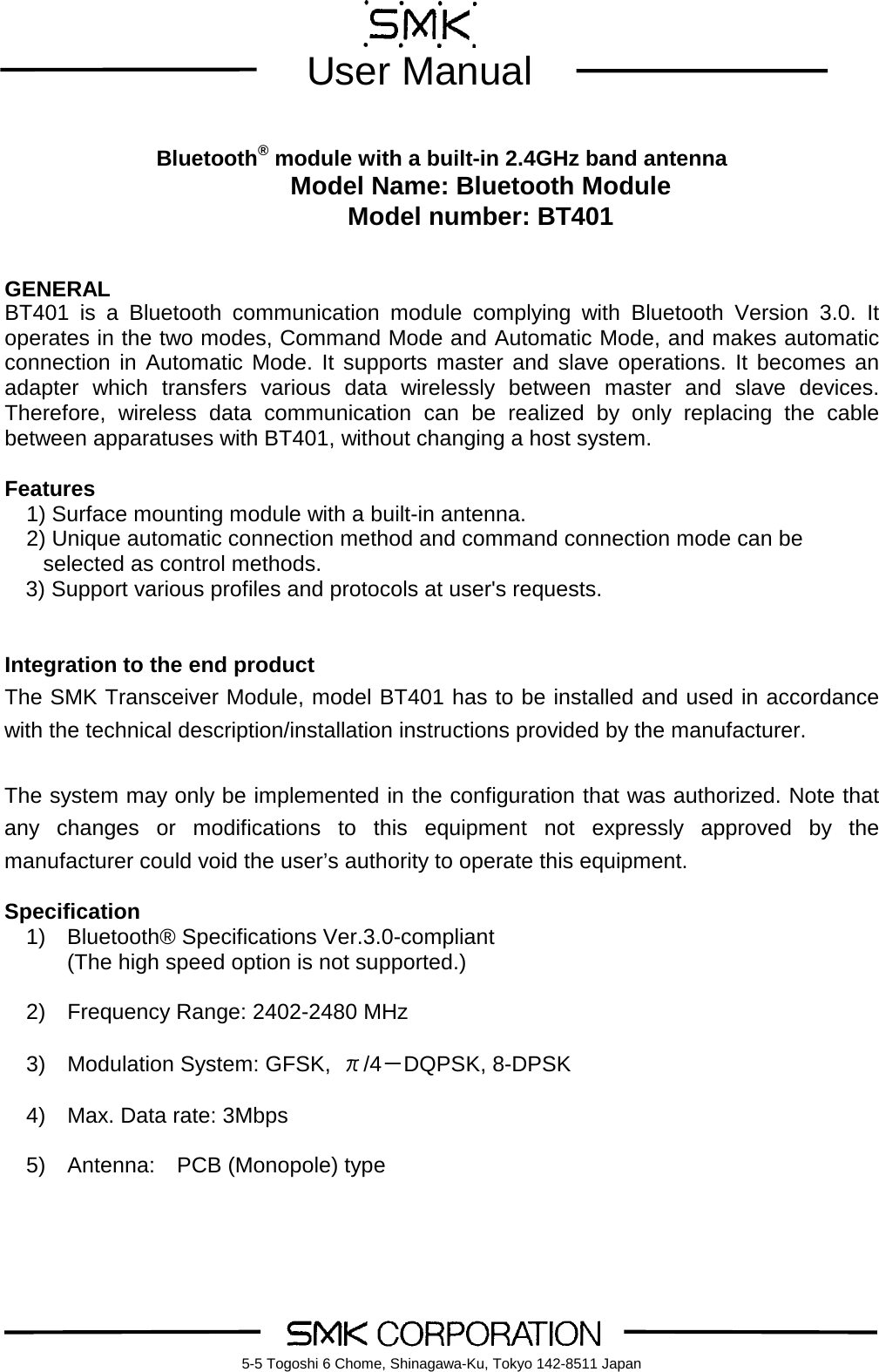         User Manual    5-5 Togoshi 6 Chome, Shinagawa-Ku, Tokyo 142-8511 Japan      Bluetooth&reg; module with a built-in 2.4GHz band antenna Model Name: Bluetooth Module Model number: BT401   GENERAL BT401 is a Bluetooth communication module complying with Bluetooth Version 3.0. It operates in the two modes, Command Mode and Automatic Mode, and makes automatic connection in Automatic Mode. It supports master and slave operations. It becomes an adapter which transfers various data wirelessly  between master and slave devices. Therefore, wireless data communication can be realized by only replacing the cable between apparatuses with BT401, without changing a host system.  Features 1) Surface mounting module with a built-in antenna.   2) Unique automatic connection method and command connection mode can be selected as control methods.   3) Support various profiles and protocols at user's requests.   Integration to the end product  The SMK Transceiver Module, model BT401 has to be installed and used in accordance with the technical description/installation instructions provided by the manufacturer.  The system may only be implemented in the configuration that was authorized. Note that any changes or modifications to this equipment not expressly approved by the manufacturer could void the user&rsquo;s authority to operate this equipment.  Specification 1) Bluetooth&reg; Specifications Ver.3.0-compliant (The high speed option is not supported.)    2)    Frequency Range: 2402-2480 MHz    3)  Modulation System: GFSK,  &pi;/4－DQPSK, 8-DPSK  4)  Max. Data rate: 3Mbps      5)  Antenna:  PCB (Monopole) type   