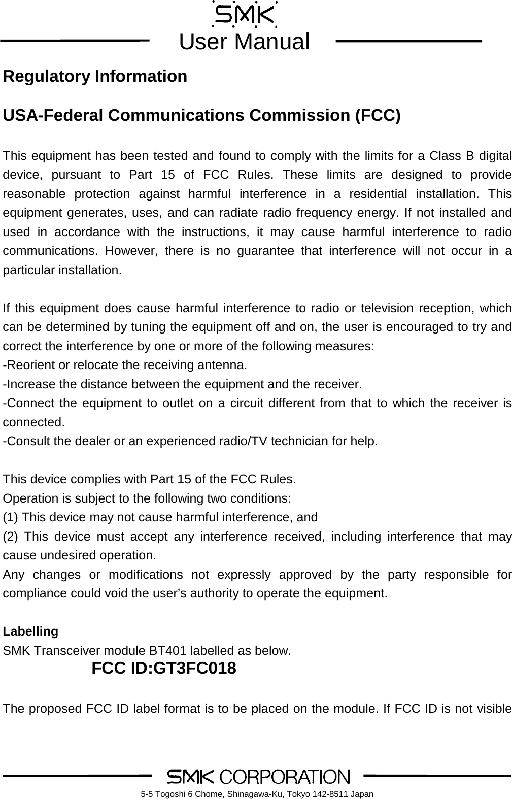         User Manual    5-5 Togoshi 6 Chome, Shinagawa-Ku, Tokyo 142-8511 Japan Regulatory Information  USA-Federal Communications Commission (FCC)  This equipment has been tested and found to comply with the limits for a Class B digital device, pursuant to Part 15 of FCC Rules. These limits are designed to provide reasonable protection against harmful interference in a residential installation. This equipment generates, uses, and can radiate radio frequency energy. If not installed and used in accordance with the instructions, it may cause harmful interference to radio communications. However, there is no guarantee that interference will not occur in a particular installation.  If this equipment does cause harmful interference to radio or television reception, which can be determined by tuning the equipment off and on, the user is encouraged to try and correct the interference by one or more of the following measures: -Reorient or relocate the receiving antenna. -Increase the distance between the equipment and the receiver. -Connect the equipment to outlet on a circuit different from that to which the receiver is connected. -Consult the dealer or an experienced radio/TV technician for help.  This device complies with Part 15 of the FCC Rules. Operation is subject to the following two conditions: (1) This device may not cause harmful interference, and (2) This device must accept any interference received, including interference that may cause undesired operation. Any changes or modifications not expressly approved by the party responsible for compliance could void the user&rsquo;s authority to operate the equipment.  Labelling SMK Transceiver module BT401 labelled as below. FCC ID:GT3FC018  The proposed FCC ID label format is to be placed on the module. If FCC ID is not visible 