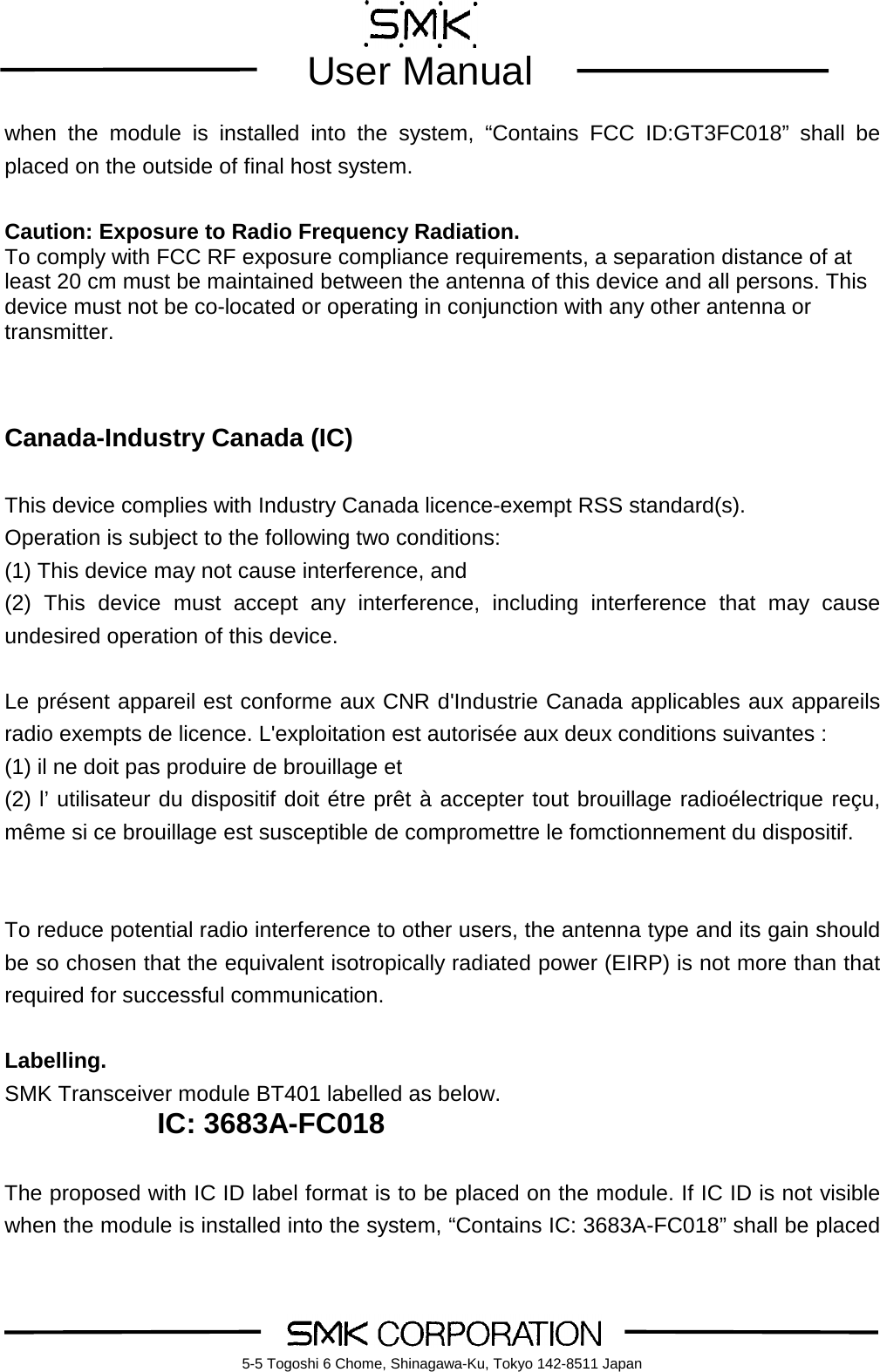         User Manual    5-5 Togoshi 6 Chome, Shinagawa-Ku, Tokyo 142-8511 Japan when the module is installed into the system, &ldquo;Contains FCC ID:GT3FC018&rdquo; shall be placed on the outside of final host system.   Caution: Exposure to Radio Frequency Radiation. To comply with FCC RF exposure compliance requirements, a separation distance of at least 20 cm must be maintained between the antenna of this device and all persons. This device must not be co-located or operating in conjunction with any other antenna or transmitter.    Canada-Industry Canada (IC)  This device complies with Industry Canada licence-exempt RSS standard(s). Operation is subject to the following two conditions: (1) This device may not cause interference, and (2) This device must accept any interference, including interference that may cause undesired operation of this device.  Le pr&eacute;sent appareil est conforme aux CNR d'Industrie Canada applicables aux appareils radio exempts de licence. L'exploitation est autoris&eacute;e aux deux conditions suivantes :   (1) il ne doit pas produire de brouillage et (2) l&rsquo; utilisateur du dispositif doit &eacute;tre pr&ecirc;t &agrave; accepter tout brouillage radio&eacute;lectrique re&ccedil;u, m&ecirc;me si ce brouillage est susceptible de compromettre le fomctionnement du dispositif.   To reduce potential radio interference to other users, the antenna type and its gain should be so chosen that the equivalent isotropically radiated power (EIRP) is not more than that required for successful communication.  Labelling.   SMK Transceiver module BT401 labelled as below. IC: 3683A-FC018  The proposed with IC ID label format is to be placed on the module. If IC ID is not visible when the module is installed into the system, &ldquo;Contains IC: 3683A-FC018&rdquo; shall be placed 