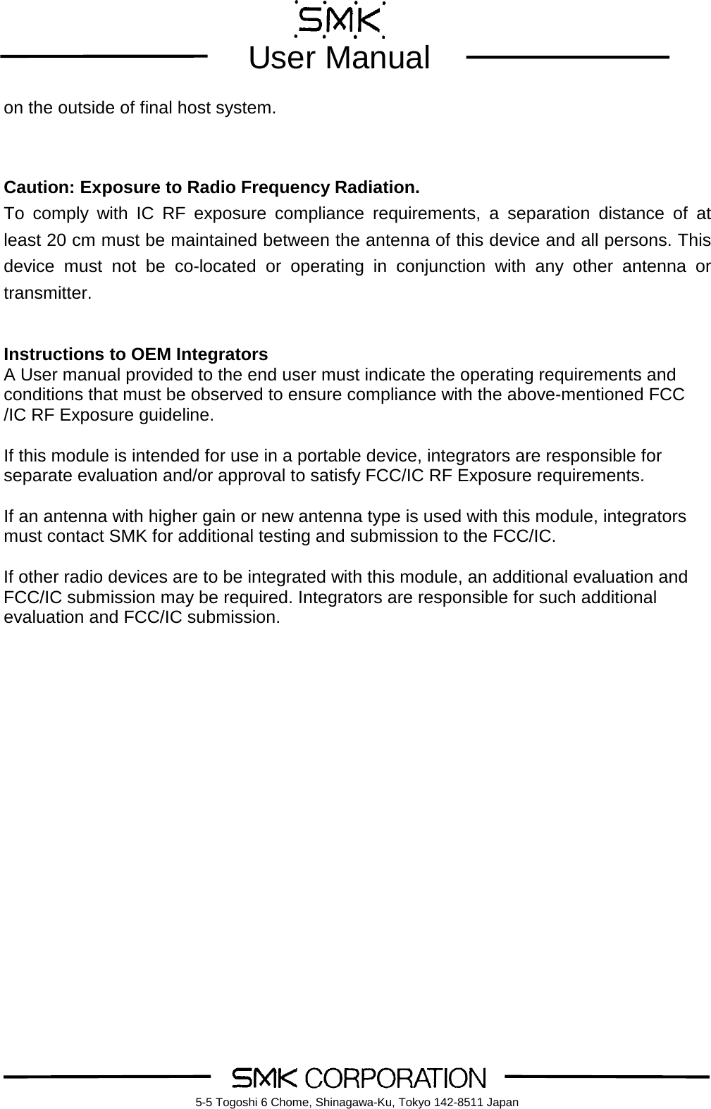         User Manual    5-5 Togoshi 6 Chome, Shinagawa-Ku, Tokyo 142-8511 Japan on the outside of final host system.     Caution: Exposure to Radio Frequency Radiation. To comply with IC  RF  exposure  compliance requirements, a separation distance of at least 20 cm must be maintained between the antenna of this device and all persons. This device must not be co-located or operating in conjunction with any other antenna or transmitter.     Instructions to OEM Integrators A User manual provided to the end user must indicate the operating requirements and conditions that must be observed to ensure compliance with the above-mentioned FCC /IC RF Exposure guideline.    If this module is intended for use in a portable device, integrators are responsible for separate evaluation and/or approval to satisfy FCC/IC RF Exposure requirements.    If an antenna with higher gain or new antenna type is used with this module, integrators must contact SMK for additional testing and submission to the FCC/IC.  If other radio devices are to be integrated with this module, an additional evaluation and FCC/IC submission may be required. Integrators are responsible for such additional evaluation and FCC/IC submission.     