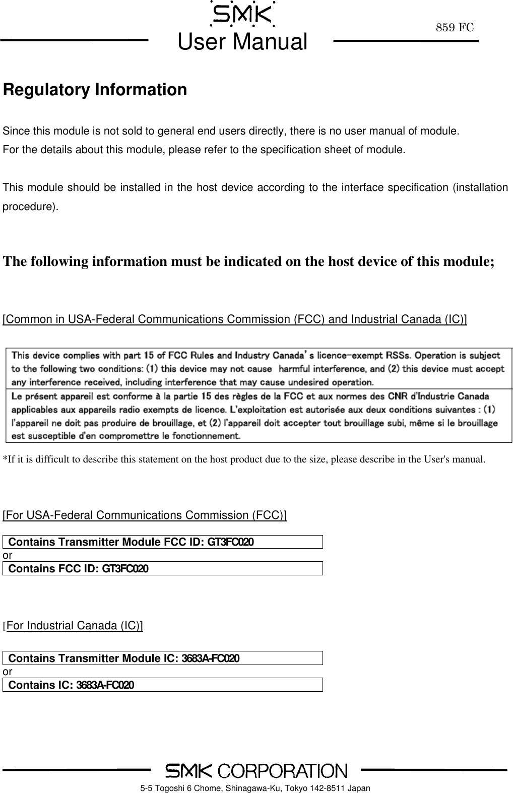         859 FC  User Manual     5-5 Togoshi 6 Chome, Shinagawa-Ku, Tokyo 142-8511 Japan  Regulatory Information  Since this module is not sold to general end users directly, there is no user manual of module. For the details about this module, please refer to the specification sheet of module.      This module should be installed in the host device according to the interface specification (installation procedure).   The following information must be indicated on the host device of this module;   [Common in USA-Federal Communications Commission (FCC) and Industrial Canada (IC)]   *If it is difficult to describe this statement on the host product due to the size, please describe in the User's manual.   [For USA-Federal Communications Commission (FCC)]  Contains Transmitter Module FCC ID: GT3FC020 or Contains FCC ID: GT3FC020   [For Industrial Canada (IC)]  Contains Transmitter Module IC: 3683A-FC020 or Contains IC: 3683A-FC020  
