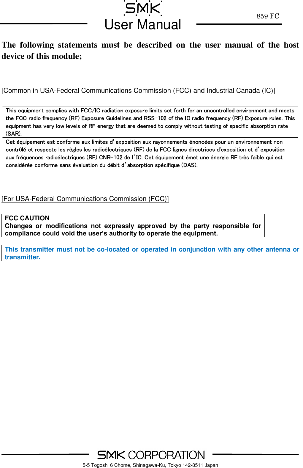         859 FC  User Manual     5-5 Togoshi 6 Chome, Shinagawa-Ku, Tokyo 142-8511 Japan The  following  statements  must  be  described  on  the  user  manual  of  the  host device of this module;   [Common in USA-Federal Communications Commission (FCC) and Industrial Canada (IC)]     [For USA-Federal Communications Commission (FCC)]  FCC CAUTION Changes  or  modifications  not  expressly  approved  by  the  party  responsible  for compliance could void the user&rsquo;s authority to operate the equipment.  This transmitter must not be co-located or operated in conjunction with any other antenna or transmitter.    
