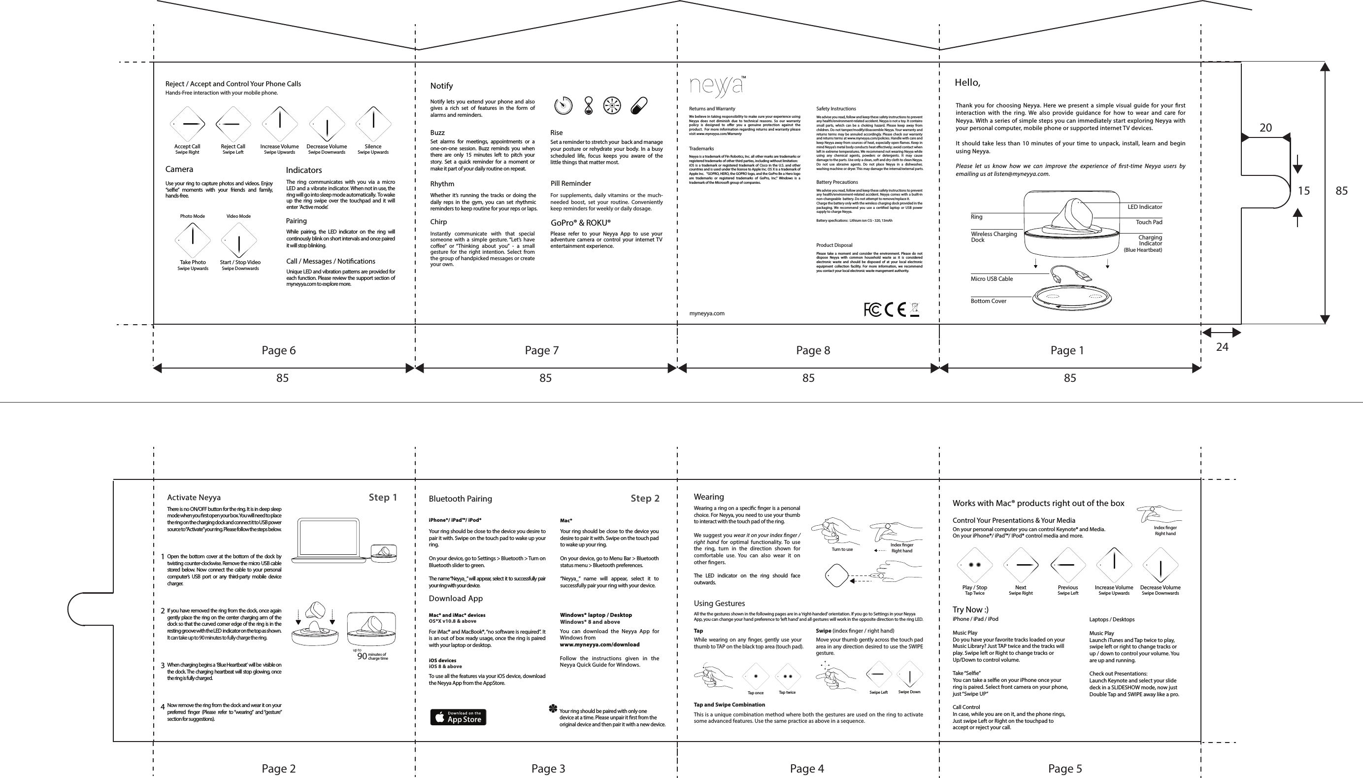 Hello,Thank you for choosing Neyya. Here we present a simple visual guide for your rst interaction with the ring. We also provide guidance for how to wear and care for Neyya. With a series of simple steps you can immediately start exploring Neyya with your personal computer, mobile phone or supported internet TV devices.It should take less than 10 minutes of your time to unpack, install, learn and begin using Neyya. Please let us know how we can improve the experience of rst-time Neyya users by emailing us at listen@myneyya.com.LED IndicatorTouch PadCharging Indicator (Blue Heartbeat)RingWireless Charging DockMicro USB CableBottom Cover1234Activate Neyya There is no ON/OFF button for the ring. It is in deep sleep mode when you rst open your box. You will need to place the ring on the charging dock and connect it to USB power source to &ldquo;Activate&rdquo; your ring. Please follow the steps below.Open the bottom cover at the bottom of the dock by twisting counter-clockwise. Remove the micro USB cable stored below. Now connect the cable to your personal computer&rsquo;s USB port or any third-party mobile device charger.If you have removed the ring from the dock, once again gently place the ring on the center charging arm of the dock so that the curved corner edge of the ring is in the resting groove with the LED  indicator on the top as shown.   It can take up to 90 minutes to fully charge the ring.When charging begins a  &lsquo;Blue Heartbeat&rsquo;  will be  visible on the dock. The charging heartbeat will stop glowing, once the ring is fully charged.Now remove the ring from the dock and wear it on your preferred nger (Please refer to &ldquo;wearing&rdquo; and &ldquo;gesture&rdquo; section for suggestions).90 minutes of charge timeup toStep 1 Step 2 Bluetooth PairingiPhone&reg;/ iPad&trade;/ iPod&reg;Your ring should be close to the device you desire to pair it with. Swipe on the touch pad to wake up your ring.On your device, go to Settings > Bluetooth > Turn on Bluetooth slider to green.The name &ldquo;Neyya_&rdquo; will appear, select it to successfully pair your ring with your device.  Mac&reg;Your ring should be close to the device you desire to pair it with. Swipe on the touch pad to wake up your ring.On your device, go to Menu Bar > Bluetooth status menu > Bluetooth preferences.&ldquo;Neyya_&rdquo; name will appear, select it to successfully pair your ring with your device.Download AppMac&reg; and iMac&reg; devices OS&reg;X v10.8 &amp; above For iMac&reg; and MacBook&reg;, &ldquo;no software is required&rdquo;. It is an out of box ready usage, once the ring is paired with your laptop or desktop. iOS devices iOS 8 &amp; above To use all the features via your iOS device, download the Neyya App from the AppStore.Windows&reg; laptop / DesktopWindows&reg; 8 and above  You can download the Neyya App for Windows fromwww.myneyya.com/downloadFollow the instructions given in the Neyya Quick Guide for Windows.Your ring should be paired with only one device at a time. Please unpair it rst from the original device and then pair it with a new device.WearingWearing a ring on a specic nger is a personal choice. For Neyya, you need to use your thumb to interact with the touch pad of the ring. We suggest you wear it on your index nger / right hand for optimal functionality. To use the ring, turn in the direction shown for comfortable use. You can also wear it on other ngers.The LED indicator on the ring should face outwards. Using GesturesTap Tap and Swipe Combination Swipe (index nger / right hand)While wearing on any nger, gently use your thumb to TAP on the black top area (touch pad).Move your thumb gently across the touch pad area in any direction desired to use the SWIPE gesture. This is a unique combination method where both the gestures are used on the ring to activate some advanced features. Use the same practice as above in a sequence. Tap once Tap twice Swipe Left Swipe DownAll the the gestures shown in the following pages are in a &lsquo;right-handed&rsquo; orientation. If you go to Settings in your Neyya App, you can change your hand preference to &lsquo;left hand&rsquo; and all gestures will work in the opposite direction to the ring LED.Index nger Right handTurn to useWorks with Mac&reg; products right out of the boxControl Your Presentations &amp; Your MediaOn your personal computer you can control Keynote&reg; and Media.On your iPhone&reg;/ iPad&trade;/ IPod&reg; control media and more. Play / StopTap TwiceNextSwipe RightPreviousSwipe LeftIncrease VolumeSwipe UpwardsDecrease VolumeSwipe DownwardsIndex nger Right handTry Now :)iPhone / iPad / iPodMusic PlayDo you have your favorite tracks loaded on your Music Library? Just TAP twice and the tracks will play. Swipe left or Right to change tracks or Up/Down to control volume.Take &ldquo;Sele&rdquo;You can take a sele on your iPhone once your ring is paired. Select front camera on your phone, just &ldquo;Swipe UP&rdquo;Call ControlIn case, while you are on it, and the phone rings, Just swipe Left or Right on the touchpad to accept or reject your call.Laptops / Desktops Music PlayLaunch iTunes and Tap twice to play, swipe left or right to change tracks or up / down to control your volume. You are up and running.Check out Presentations:Launch Keynote and select your slide deck in a SLIDESHOW mode, now just Double Tap and SWIPE away like a pro.Reject / Accept and Control Your Phone CallsHands-Free interaction with your mobile phone.Accept CallSwipe RightReject CallSwipe LeftIncrease VolumeSwipe UpwardsDecrease VolumeSwipe DownwardsSilenceSwipe UpwardsTake PhotoSwipe UpwardsStart / Stop VideoSwipe DownwardsCameraUse your ring to capture photos and videos. Enjoy  &ldquo;sele&rdquo; moments with your friends and family, hands-free.IndicatorsThe ring communicates with you via a micro LED and a vibrate indicator. When not in use, the  ring will go into sleep mode automatically.  To wake up the ring swipe over the touchpad and it will enter  &lsquo;Active mode&rsquo;.Pairing While pairing, the LED indicator on the ring will continously blink on short intervals and once paired it will stop blinking.Call / Messages / NoticationsUnique LED and vibration patterns are provided for each function. Please review the support section of myneyya.com to explore more.Video ModePhoto ModeGoPro&reg; &amp; ROKU&reg;Please refer to your Neyya App to use your adventure camera or control your internet TV entertainment experience.NotifyNotify lets you extend your phone and also gives a rich set of features in the form of alarms and reminders.Buzz RiseRhythm Pill ReminderSet alarms for meetings, appointments or a one-on-one session. Buzz reminds you when there are only 15 minutes left to pitch your story. Set a quick reminder for a moment or make it part of your daily routine on repeat.Whether it&rsquo;s running the tracks or doing the daily reps in the gym, you can set rhythmic reminders to keep routine for your reps or laps. ChirpInstantly communicate with that special someone with a simple gesture. &ldquo;Let&rsquo;s have coee&rdquo; or &ldquo;Thinking about you&rdquo; - a small gesture for the right intention. Select from the group of handpicked messages or create  your own.Set a reminder to stretch your  back and manage your posture or rehydrate your body. In a busy scheduled life, focus keeps you aware of the little things that matter most. For supplements, daily vitamins or the much- needed boost, set your routine. Conveniently keep reminders for weekly or daily dosage. Returns and Warranty Safety InstructionsBattery PrecautionsProduct DisposalTrademarks We believe in taking responsibility to make sure your experience using Neyya does not diminish due to technical reasons. So our warranty policy is designed to oer you a genuine protection against the product.  For more information regarding returns and warranty please visit www.myneyya.com/WarrantyNeyya is a trademark of Fin Robotics, Inc. all other marks are trademarks or registered trademarks of other third parties, including without limitation:iOS is a trademark or registered trademark of Cisco in the U.S. and other countries and is used under the license to Apple Inc. OS X is a trademark of Apple Inc.   "GOPRO, HERO, the GOPRO logo, and the GoPro Be a Hero logo are trademarks or registered trademarks of GoPro, Inc." Windows is a  trademark of the Microsoft group of companies.We advise you read, follow and keep these safety instructions to prevent any health/environment-related accident. Neyya is not a toy. It contains small parts, which can be a choking hazard. Please keep away from children. Do not tamper/modify/disassemble Neyya. Your warranty and returns terms may be annuled accordingly. Please check our warranty and returns terms at www.myneyya.com/policies. Handle with care and keep Neyya away from sources of heat, especially open ames. Keep in mind Neyya&rsquo;s metal body conducts heat eectively; avoid contact when left in extreme temperatures. We recommend not wearing Neyya while using any chemical agents, powders or detergents. It may cause damage to the parts. Use only a clean, soft and dry cloth to clean Neyya. Do not use abrasive agents. Do not place Neyya in a dishwasher, washing machine or dryer. This may damage the internal/external parts.We advise you read, follow and keep these safety instructions to prevent any health/environment-related accident. Neyya comes with a built-in non-changeable  battery. Do not attempt to remove/replace it.Charge the battery only with the wireless charging dock provided in the packaging. We recommend you use a certied laptop or USB power supply to charge Neyya.Battery speccations:  Lithium ion CG - 320, 13mAh Please take a moment and consider the environment. Please do not dispose Neyya with common household waste as it is considered  electronic waste and should be disposed of at your local electronic equipment collection facility. For more information, we recommend you contact your local electronic waste mangement authority. myneyya.com&trade;Page 6Page 2 Page 3 Page 4 Page 5Page 7 Page 8 Page 1 2415 858520858585