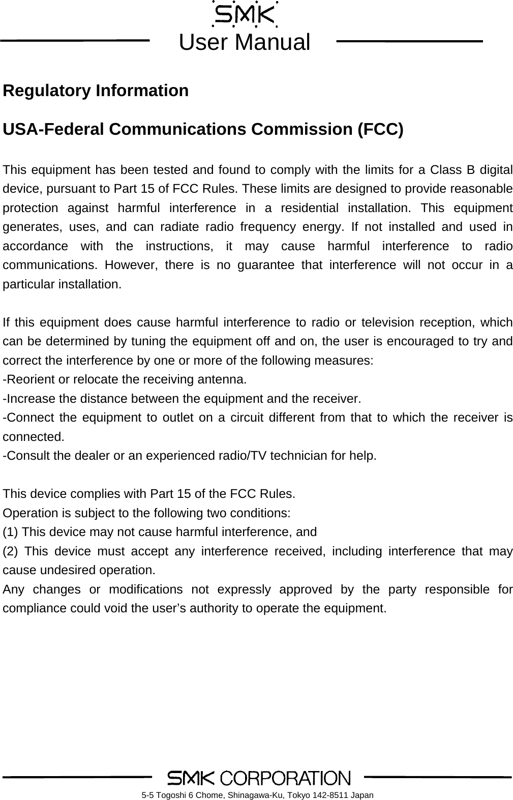        User Manual    5-5 Togoshi 6 Chome, Shinagawa-Ku, Tokyo 142-8511 Japan Regulatory Information  USA-Federal Communications Commission (FCC)  This equipment has been tested and found to comply with the limits for a Class B digital device, pursuant to Part 15 of FCC Rules. These limits are designed to provide reasonable protection against harmful interference in a residential installation. This equipment generates, uses, and can radiate radio frequency energy. If not installed and used in accordance with the instructions, it may cause harmful interference to radio communications. However, there is no guarantee that interference will not occur in a particular installation.  If this equipment does cause harmful interference to radio or television reception, which can be determined by tuning the equipment off and on, the user is encouraged to try and correct the interference by one or more of the following measures: -Reorient or relocate the receiving antenna. -Increase the distance between the equipment and the receiver. -Connect the equipment to outlet on a circuit different from that to which the receiver is connected. -Consult the dealer or an experienced radio/TV technician for help.  This device complies with Part 15 of the FCC Rules. Operation is subject to the following two conditions: (1) This device may not cause harmful interference, and (2) This device must accept any interference received, including interference that may cause undesired operation. Any changes or modifications not expressly approved by the party responsible for compliance could void the user&rsquo;s authority to operate the equipment.      
