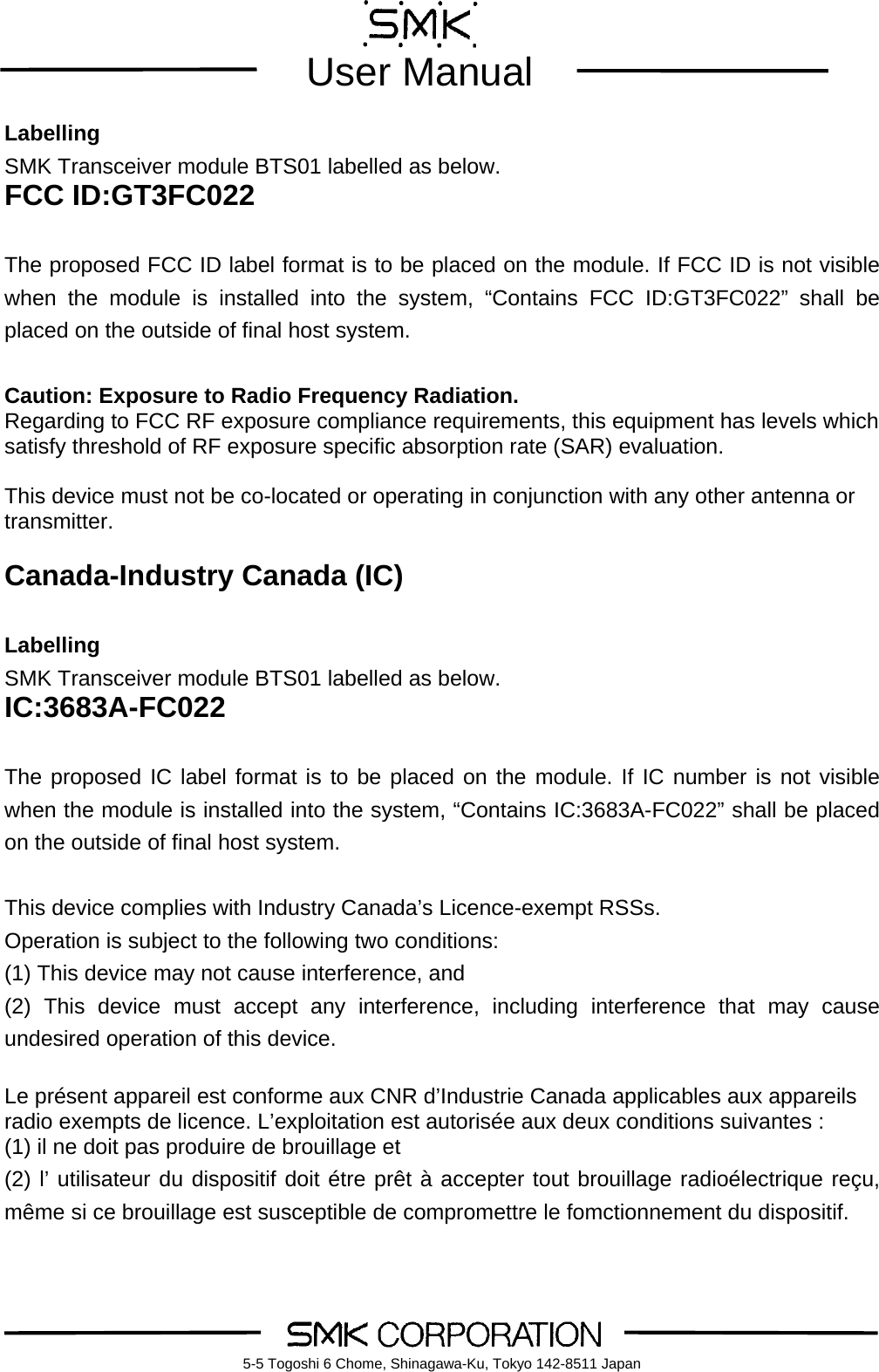        User Manual    5-5 Togoshi 6 Chome, Shinagawa-Ku, Tokyo 142-8511 JapanLabelling SMK Transceiver module BTS01 labelled as below. FCC ID:GT3FC022  The proposed FCC ID label format is to be placed on the module. If FCC ID is not visible when the module is installed into the system, &ldquo;Contains FCC ID:GT3FC022&rdquo; shall be placed on the outside of final host system.   Caution: Exposure to Radio Frequency Radiation. Regarding to FCC RF exposure compliance requirements, this equipment has levels which satisfy threshold of RF exposure specific absorption rate (SAR) evaluation.  This device must not be co-located or operating in conjunction with any other antenna or transmitter.  Canada-Industry Canada (IC)  Labelling SMK Transceiver module BTS01 labelled as below. IC:3683A-FC022  The proposed IC label format is to be placed on the module. If IC number is not visible when the module is installed into the system, &ldquo;Contains IC:3683A-FC022&rdquo; shall be placed on the outside of final host system.   This device complies with Industry Canada&rsquo;s Licence-exempt RSSs. Operation is subject to the following two conditions: (1) This device may not cause interference, and (2) This device must accept any interference, including interference that may cause undesired operation of this device.  Le pr&eacute;sent appareil est conforme aux CNR d&rsquo;Industrie Canada applicables aux appareils radio exempts de licence. L&rsquo;exploitation est autoris&eacute;e aux deux conditions suivantes :   (1) il ne doit pas produire de brouillage et (2) l&rsquo; utilisateur du dispositif doit &eacute;tre pr&ecirc;t &agrave; accepter tout brouillage radio&eacute;lectrique re&ccedil;u, m&ecirc;me si ce brouillage est susceptible de compromettre le fomctionnement du dispositif. 