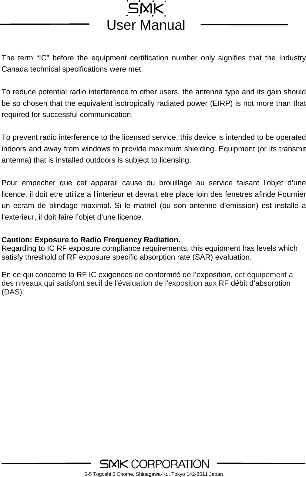        User Manual    5-5 Togoshi 6 Chome, Shinagawa-Ku, Tokyo 142-8511 Japan The term &ldquo;IC&rdquo; before the equipment certification number only signifies that the Industry Canada technical specifications were met.  To reduce potential radio interference to other users, the antenna type and its gain should be so chosen that the equivalent isotropically radiated power (EIRP) is not more than that required for successful communication.  To prevent radio interference to the licensed service, this device is intended to be operated indoors and away from windows to provide maximum shielding. Equipment (or its transmit antenna) that is installed outdoors is subject to licensing.  Pour empecher que cet appareil cause du brouillage au service faisant l&rsquo;objet d&rsquo;une licence, il doit etre utilize a l&rsquo;interieur et devrait etre place loin des fenetres afinde Fournier un ecram de blindage maximal. Si le matriel (ou son antenne d&rsquo;emission) est installe a l&rsquo;exterieur, il doit faire l&rsquo;objet d&rsquo;une licence.  Caution: Exposure to Radio Frequency Radiation. Regarding to IC RF exposure compliance requirements, this equipment has levels which satisfy threshold of RF exposure specific absorption rate (SAR) evaluation.  En ce qui concerne la RF IC exigences de conformit&eacute; de l&rsquo;exposition, cet &eacute;quipement a des niveaux qui satisfont seuil de l'&eacute;valuation de l'exposition aux RF d&eacute;bit d&rsquo;absorption (DAS).     