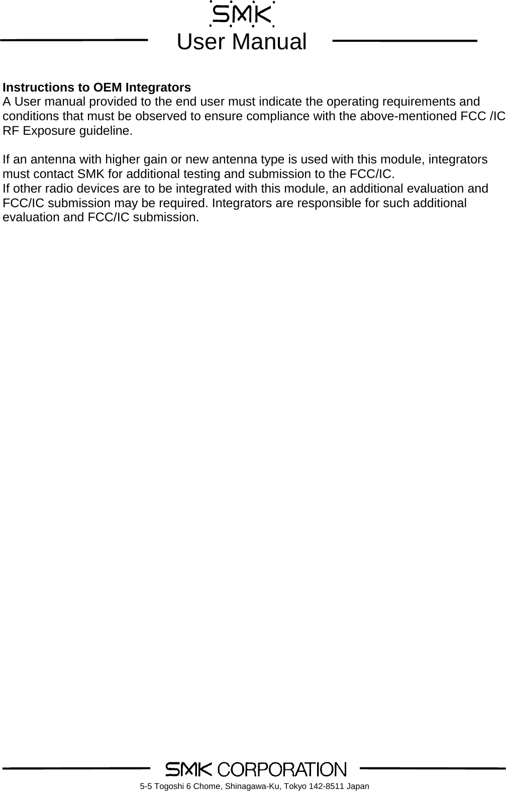        User Manual    5-5 Togoshi 6 Chome, Shinagawa-Ku, Tokyo 142-8511 Japan Instructions to OEM Integrators A User manual provided to the end user must indicate the operating requirements and conditions that must be observed to ensure compliance with the above-mentioned FCC /IC RF Exposure guideline.    If an antenna with higher gain or new antenna type is used with this module, integrators must contact SMK for additional testing and submission to the FCC/IC. If other radio devices are to be integrated with this module, an additional evaluation and FCC/IC submission may be required. Integrators are responsible for such additional evaluation and FCC/IC submission.     