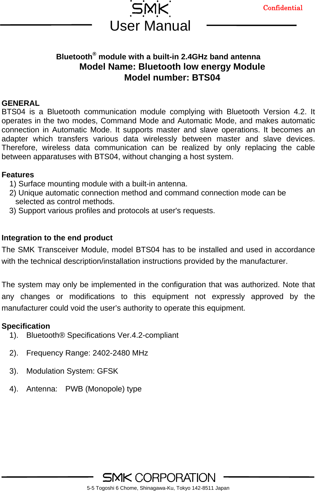        User Manual    5-5 Togoshi 6 Chome, Shinagawa-Ku, Tokyo 142-8511 Japan     Bluetooth&reg; module with a built-in 2.4GHz band antenna Model Name: Bluetooth low energy Module Model number: BTS04   GENERAL BTS04 is a Bluetooth communication module complying with Bluetooth Version 4.2. It operates in the two modes, Command Mode and Automatic Mode, and makes automatic connection in Automatic Mode. It supports master and slave operations. It becomes an adapter which transfers various data wirelessly between master and slave devices. Therefore, wireless data communication can be realized by only replacing the cable between apparatuses with BTS04, without changing a host system.  Features 1) Surface mounting module with a built-in antenna.   2) Unique automatic connection method and command connection mode can be selected as control methods.   3) Support various profiles and protocols at user's requests.   Integration to the end product  The SMK Transceiver Module, model BTS04 has to be installed and used in accordance with the technical description/installation instructions provided by the manufacturer.  The system may only be implemented in the configuration that was authorized. Note that any changes or modifications to this equipment not expressly approved by the manufacturer could void the user&rsquo;s authority to operate this equipment.  Specification   1).  Bluetooth&reg; Specifications Ver.4.2-compliant    2).  Frequency Range: 2402-2480 MHz    3).  Modulation System: GFSK    4).  Antenna:  PWB (Monopole) type   Confidential 