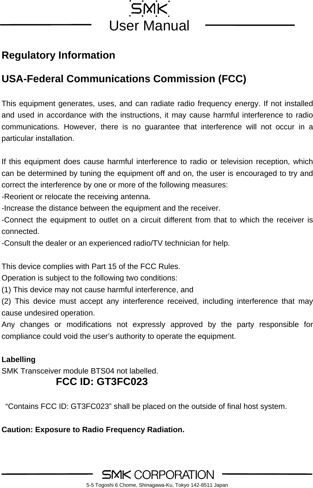        User Manual    5-5 Togoshi 6 Chome, Shinagawa-Ku, Tokyo 142-8511 Japan Regulatory Information  USA-Federal Communications Commission (FCC)  This equipment generates, uses, and can radiate radio frequency energy. If not installed and used in accordance with the instructions, it may cause harmful interference to radio communications. However, there is no guarantee that interference will not occur in a particular installation.  If this equipment does cause harmful interference to radio or television reception, which can be determined by tuning the equipment off and on, the user is encouraged to try and correct the interference by one or more of the following measures: -Reorient or relocate the receiving antenna. -Increase the distance between the equipment and the receiver. -Connect the equipment to outlet on a circuit different from that to which the receiver is connected. -Consult the dealer or an experienced radio/TV technician for help.  This device complies with Part 15 of the FCC Rules. Operation is subject to the following two conditions: (1) This device may not cause harmful interference, and (2) This device must accept any interference received, including interference that may cause undesired operation. Any changes or modifications not expressly approved by the party responsible for compliance could void the user&rsquo;s authority to operate the equipment.  Labelling SMK Transceiver module BTS04 not labelled. FCC ID: GT3FC023    &ldquo;Contains FCC ID: GT3FC023&rdquo; shall be placed on the outside of final host system.   Caution: Exposure to Radio Frequency Radiation. 