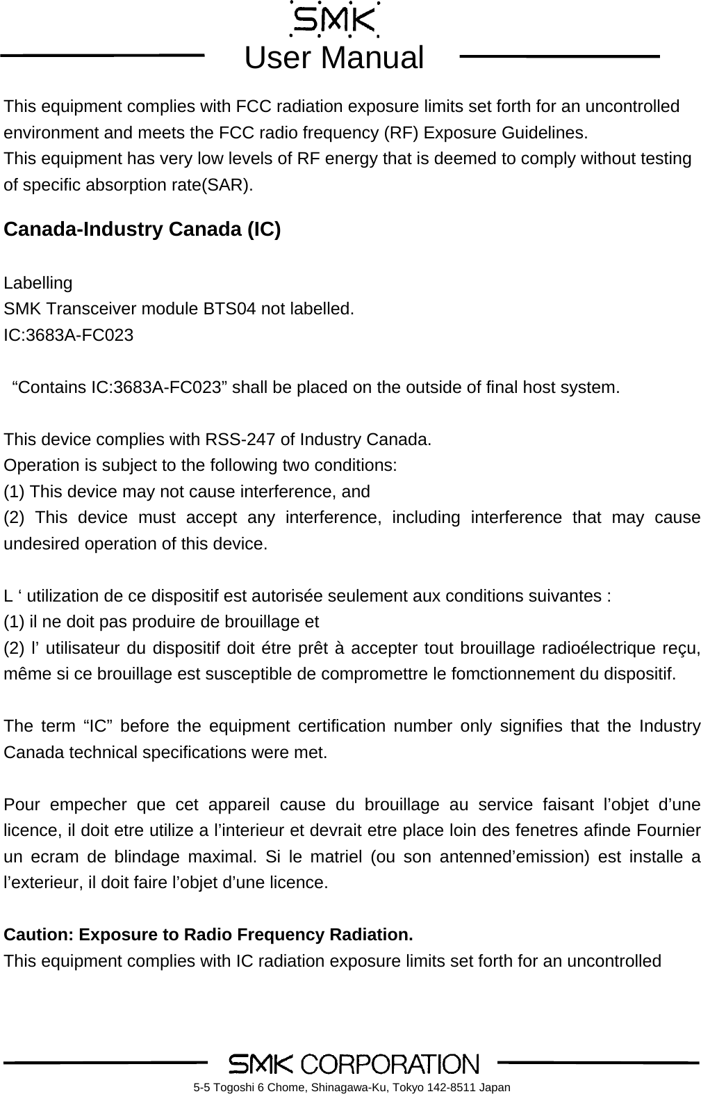        User Manual    5-5 Togoshi 6 Chome, Shinagawa-Ku, Tokyo 142-8511 JapanThis equipment complies with FCC radiation exposure limits set forth for an uncontrolled environment and meets the FCC radio frequency (RF) Exposure Guidelines.   This equipment has very low levels of RF energy that is deemed to comply without testing of specific absorption rate(SAR).  Canada-Industry Canada (IC)  Labelling SMK Transceiver module BTS04 not labelled. IC:3683A-FC023    &ldquo;Contains IC:3683A-FC023&rdquo; shall be placed on the outside of final host system.   This device complies with RSS-247 of Industry Canada. Operation is subject to the following two conditions: (1) This device may not cause interference, and (2) This device must accept any interference, including interference that may cause undesired operation of this device.  L &lsquo; utilization de ce dispositif est autoris&eacute;e seulement aux conditions suivantes : (1) il ne doit pas produire de brouillage et (2) l&rsquo; utilisateur du dispositif doit &eacute;tre pr&ecirc;t &agrave; accepter tout brouillage radio&eacute;lectrique re&ccedil;u, m&ecirc;me si ce brouillage est susceptible de compromettre le fomctionnement du dispositif.  The term &ldquo;IC&rdquo; before the equipment certification number only signifies that the Industry Canada technical specifications were met.  Pour empecher que cet appareil cause du brouillage au service faisant l&rsquo;objet d&rsquo;une licence, il doit etre utilize a l&rsquo;interieur et devrait etre place loin des fenetres afinde Fournier un ecram de blindage maximal. Si le matriel (ou son antenned&rsquo;emission) est installe a l&rsquo;exterieur, il doit faire l&rsquo;objet d&rsquo;une licence.  Caution: Exposure to Radio Frequency Radiation. This equipment complies with IC radiation exposure limits set forth for an uncontrolled 