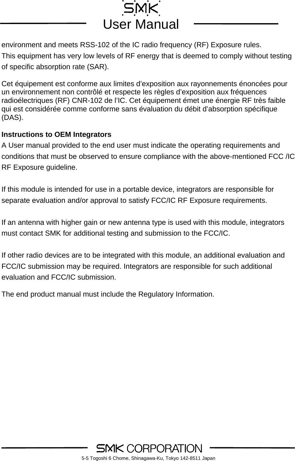        User Manual    5-5 Togoshi 6 Chome, Shinagawa-Ku, Tokyo 142-8511 Japanenvironment and meets RSS-102 of the IC radio frequency (RF) Exposure rules.   This equipment has very low levels of RF energy that is deemed to comply without testing of specific absorption rate (SAR).  Cet &eacute;quipement est conforme aux limites d&rsquo;exposition aux rayonnements &eacute;nonc&eacute;es pour un environnement non contr&ocirc;l&eacute; et respecte les r&egrave;gles d&rsquo;exposition aux fr&eacute;quences radio&eacute;lectriques (RF) CNR-102 de l&rsquo;IC. Cet &eacute;quipement &eacute;met une &eacute;nergie RF tr&egrave;s faible qui est consid&eacute;r&eacute;e comme conforme sans &eacute;valuation du d&eacute;bit d&rsquo;absorption sp&eacute;cifique (DAS).  Instructions to OEM Integrators A User manual provided to the end user must indicate the operating requirements and conditions that must be observed to ensure compliance with the above-mentioned FCC /IC RF Exposure guideline.    If this module is intended for use in a portable device, integrators are responsible for separate evaluation and/or approval to satisfy FCC/IC RF Exposure requirements.    If an antenna with higher gain or new antenna type is used with this module, integrators must contact SMK for additional testing and submission to the FCC/IC.  If other radio devices are to be integrated with this module, an additional evaluation and FCC/IC submission may be required. Integrators are responsible for such additional evaluation and FCC/IC submission.    The end product manual must include the Regulatory Information. 