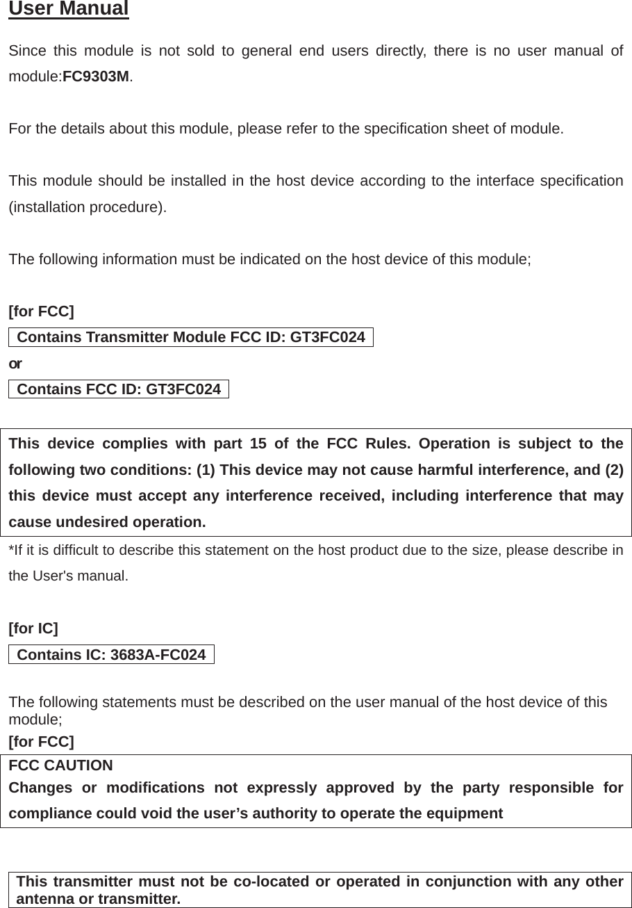 User Manual㻌Since this module is not sold to general end users directly, there is no user manual of module:FC9303M.For the details about this module, please refer to the specification sheet of module.    This module should be installed in the host device according to the interface specification (installation procedure). The following information must be indicated on the host device of this module; [for FCC]   Contains Transmitter Module FCC ID: GT3FC024   or  Contains FCC ID: GT3FC024   This device complies with part 15 of the FCC Rules. Operation is subject to the following two conditions: (1) This device may not cause harmful interference, and (2) this device must accept any interference received, including interference that may cause undesired operation. *If it is difficult to describe this statement on the host product due to the size, please describe in the User's manual. [for IC]   Contains IC: 3683A-FC024   The following statements must be described on the user manual of the host device of this module; [for FCC] FCC CAUTION Changes or modifications not expressly approved by the party responsible for compliance could void the user&rsquo;s authority to operate the equipment This transmitter must not be co-located or operated in conjunction with any other antenna or transmitter.  
