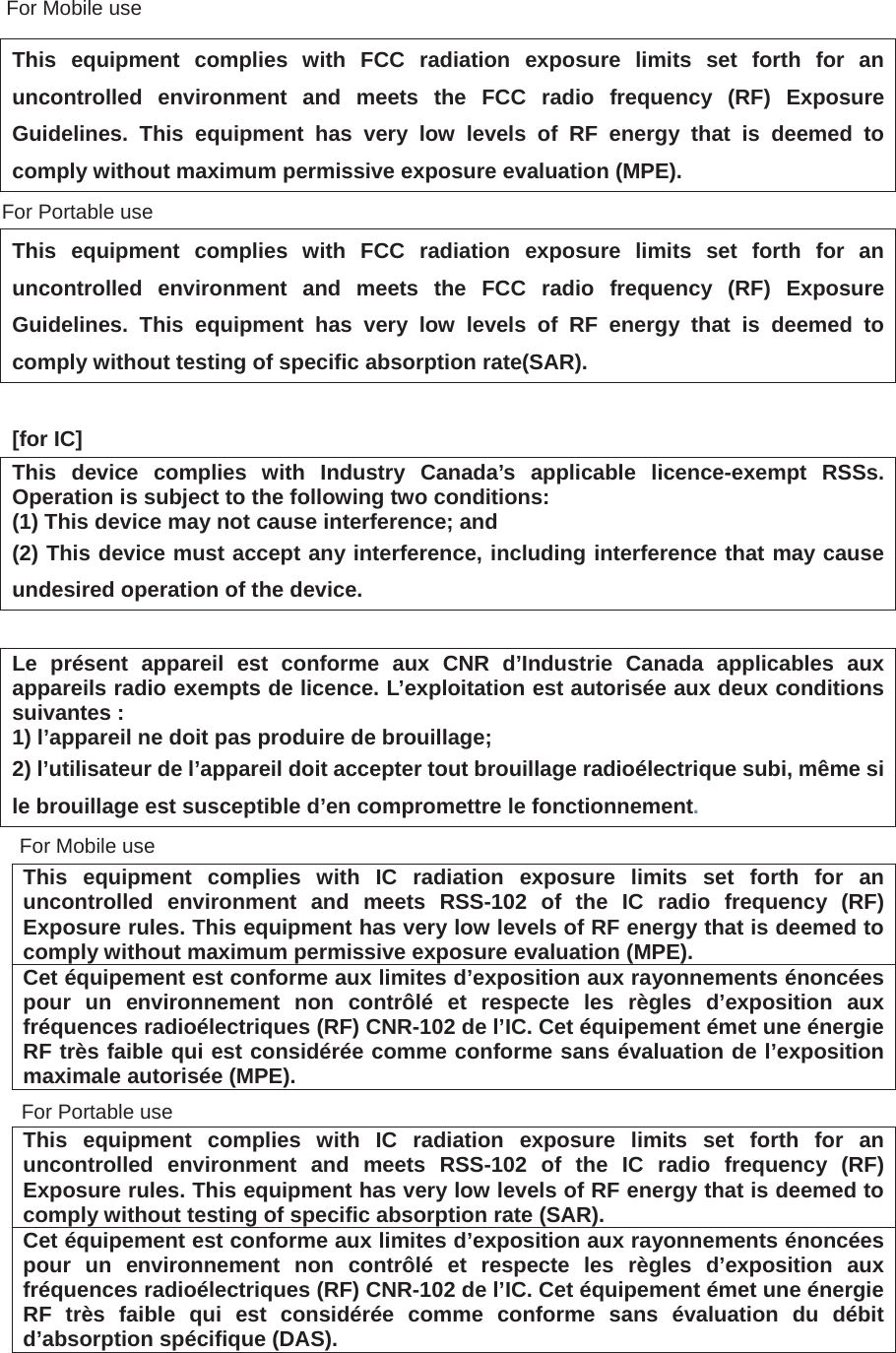 This equipment complies with FCC radiation exposure limits set forth for an uncontrolled environment and meets the FCC radio frequency (RF) Exposure Guidelines. This equipment has very low levels of RF energy that is deemed to comply without maximum permissive exposure evaluation (MPE).  This equipment complies with FCC radiation exposure limits set forth for an uncontrolled environment and meets the FCC radio frequency (RF) Exposure Guidelines. This equipment has very low levels of RF energy that is deemed to comply without testing of specific absorption rate(SAR). [for IC] This device complies with Industry Canada&rsquo;s applicable licence-exempt RSSs. Operation is subject to the following two conditions: (1) This device may not cause interference; and   (2) This device must accept any interference, including interference that may cause undesired operation of the device. Le pr&eacute;sent appareil est conforme aux CNR d&rsquo;Industrie Canada applicables aux appareils radio exempts de licence. L&rsquo;exploitation est autoris&eacute;e aux deux conditions suivantes : 1) l&rsquo;appareil ne doit pas produire de brouillage; 2) l&rsquo;utilisateur de l&rsquo;appareil doit accepter tout brouillage radio&eacute;lectrique subi, m&ecirc;me si le brouillage est susceptible d&rsquo;en compromettre le fonctionnement.This equipment complies with IC radiation exposure limits set forth for an uncontrolled environment and meets RSS-102 of the IC radio frequency (RF) Exposure rules. This equipment has very low levels of RF energy that is deemed to comply without maximum permissive exposure evaluation (MPE).   Cet &eacute;quipement est conforme aux limites d&rsquo;exposition aux rayonnements &eacute;nonc&eacute;es pour un environnement non contr&ocirc;l&eacute; et respecte les r&egrave;gles d&rsquo;exposition aux fr&eacute;quences radio&eacute;lectriques (RF) CNR-102 de l&rsquo;IC. Cet &eacute;quipement &eacute;met une &eacute;nergie RF tr&egrave;s faible qui est consid&eacute;r&eacute;e comme conforme sans &eacute;valuation de l&rsquo;exposition maximale autoris&eacute;e (MPE).    This equipment complies with IC radiation exposure limits set forth for an uncontrolled environment and meets RSS-102 of the IC radio frequency (RF) Exposure rules. This equipment has very low levels of RF energy that is deemed to comply without testing of specific absorption rate (SAR). Cet &eacute;quipement est conforme aux limites d&rsquo;exposition aux rayonnements &eacute;nonc&eacute;es pour un environnement non contr&ocirc;l&eacute; et respecte les r&egrave;gles d&rsquo;exposition aux fr&eacute;quences radio&eacute;lectriques (RF) CNR-102 de l&rsquo;IC. Cet &eacute;quipement &eacute;met une &eacute;nergie RF tr&egrave;s faible qui est consid&eacute;r&eacute;e comme conforme sans &eacute;valuation du d&eacute;bit d&rsquo;absorption sp&eacute;cifique (DAS).  For Mobile useFor Mobile useFor Portable useFor Portable use