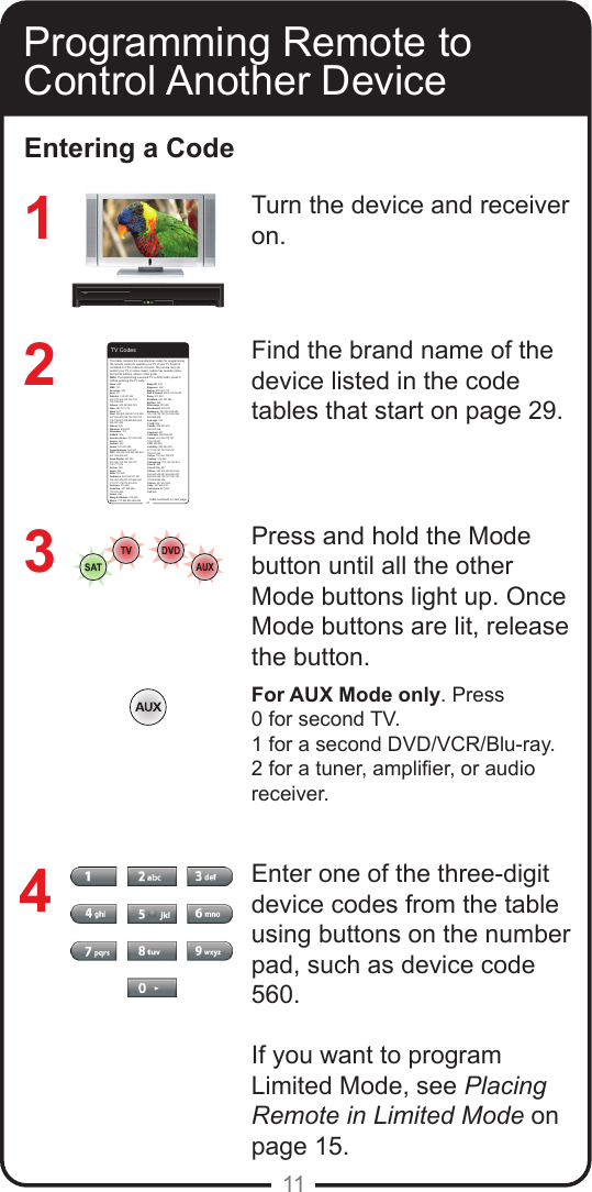 11Programming Remote to Control Another DeviceEntering a CodeTurn the device and receiver on.Find the brand name of the device listed in the code tables that start on page 29.Press and hold the Mode button until all the other Mode buttons light up. Once Mode buttons are lit, release the button.For AUX Mode only. Press 0 for second TV.1 for a second DVD/VCR/Blu-ray.2 for a tuner, amplier, or audio receiver.Enter one of the three-digit device codes from the table using buttons on the number pad, such as device code 560.If you want to program Limited Mode, see Placing Remote in Limited Mode on page 15.                              321429TV CodesAbex  658 ABS  721Accurian  623Acer  511Admiral  514 521 532 533 572 665 675 726 739 740 834 835Advent  502 653 842 912Aiko  524 727 778Aiwa  667Akai  506 520 592 601 612 622 627 652 680 684 738 750 754 794 795 807 808 858 865 866 906 907 908Alaron  532Albatron  692 804Alienware  721A-Mark  804America Action  541 657 682Ampro  691Amtron  657Anam  541 657 682 Anam National  541 657 AOC  505 506 519 520 582 620 627 653 654 913Apex Digital  542 552 574 595 743 744 745 757 759 771 815 Archer  804Astar  594ASA  514 665Audiovox  524 528 531 541 565 623 624 657 678 682 697 719 727 778 810 816 832Autovox  514 665 Aventura  527 569 694 733 841 846Axion  636Bang &amp; Olufsen  514 665Barco  770 824 825 826 828Baycraft  536Baysonic  682Belcor  505 627 773Bell &amp; Howell  590 611 675 683Benq  511 535Bradford  541 657 682Brillian  558Brionvega  514 665Brockwood  505 627 Broksonic  533 622 648 682 726 748 750 752 754 834 865 866 899 908byd:sign  792C &amp; M  804Candle  506 520 523 536 627 654Capehart  627Carnivale  506 520 627Carver  621 656 674 761 792 818 897CCE  528 816Celebrity  500 640 652 677 758 781 783 795 797 798 837 844Celera  743 744 745 815Century  514 665Changhong  743 744 745 815Cineral  697Circuit City  627Citizen  506 516 520 523 524 536 590 622 627 654 655 657 658 664 680 702 727 750 754 778 865 866 908Clarion  541 657 682Coby  607 626 633Colortyme  627 654Colt 660This table contains the manufacturer codes for programming the remote control to operate your TV. If your TV brand is not listed or if the codes do not work, the remote may not control your TV. In some cases, codes may operate some, but not all buttons, shown in this guide. Note: If programming a second TV in AUX mode, press 0 before entering the TV code.Table continued on next page