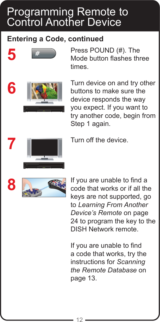 12Programming Remote to Control Another DeviceEntering a Code, continuedPress POUND (#). The Mode button ashes three times.Turn device on and try other buttons to make sure the device responds the way you expect. If you want to try another code, begin from Step 1 again.Turn off the device.If you are unable to nd a code that works or if all the keys are not supported, go to Learning From Another Device&rsquo;s Remote on page 24 to program the key to the DISH Network remote.If you are unable to nd a code that works, try the instructions for Scanning the Remote Database on page 13.7658