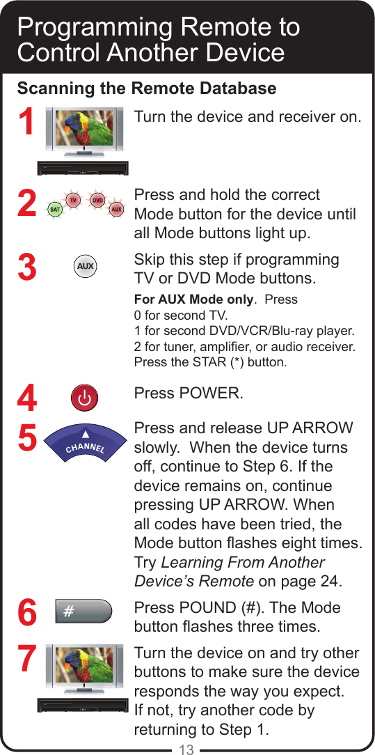 13Programming Remote toControl Another DeviceScanning the Remote DatabaseTurn the device and receiver on.Press and hold the correct Mode button for the device until all Mode buttons light up.Skip this step if programming TV or DVD Mode buttons.For AUX Mode only.  Press0 for second TV.1 for second DVD/VCR/Blu-ray player.2 for tuner, amplier, or audio receiver.Press the STAR (*) button.Press POWER.Press and release UP ARROW slowly.  When the device turns off, continue to Step 6. If the device remains on, continue pressing UP ARROW. When all codes have been tried, the Mode button ashes eight times. Try Learning From Another Device&rsquo;s Remote on page 24.Press POUND (#). The Mode button ashes three times.Turn the device on and try other buttons to make sure the device responds the way you expect. If not, try another code by returning to Step 1. 1234567