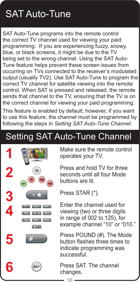 16SAT Auto-TuneSetting SAT Auto-Tune ChannelSAT Auto-Tune programs into the remote control the correct TV channel used for viewing your paid programming.  If you are experiencing fuzzy, snowy, blue, or black screens, it might be due to the TV being set to the wrong channel. Using the SAT Auto-Tune feature helps prevent these screen issues from occurring on TVs connected to the receiver&rsquo;s modulated output (usually TV2). Use SAT Auto-Tune to program the correct TV channel for satellite viewing into the remote control. When SAT is pressed and released, the remote sends that channel to the TV, ensuring that the TV is on the correct channel for viewing your paid programming. This feature is enabled by default; however, if you want to use this feature, the channel must be programmed by following the steps in Setting SAT Auto-Tune Channel.Make sure the remote control operates your TV.Press and hold TV for three seconds until all four Mode buttons are lit.Press STAR (*). Enter the channel used for viewing (two or three digits in range of 002 to 125), for example channel &ldquo;10&rdquo; or &ldquo;010.&rdquo; Press POUND (#). The Mode button ashes three times to indicate programming was successful.Press SAT. The channel changes.123456