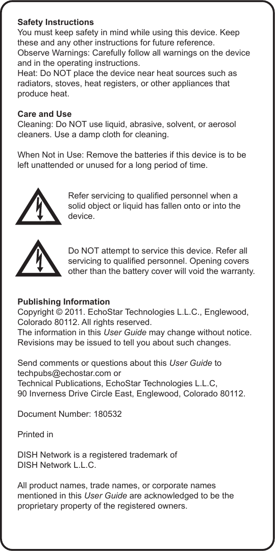 Safety InstructionsYou must keep safety in mind while using this device. Keep these and any other instructions for future reference.Observe Warnings: Carefully follow all warnings on the device and in the operating instructions.Heat: Do NOT place the device near heat sources such as radiators, stoves, heat registers, or other appliances that produce heat.Care and UseCleaning: Do NOT use liquid, abrasive, solvent, or aerosol cleaners. Use a damp cloth for cleaning.When Not in Use: Remove the batteries if this device is to be left unattended or unused for a long period of time.Refer servicing to qualied personnel when a solid object or liquid has fallen onto or into the device.Do NOT attempt to service this device. Refer all servicing to qualied personnel. Opening covers other than the battery cover will void the warranty.Publishing InformationCopyright &copy; 2011. EchoStar Technologies L.L.C., Englewood, Colorado 80112. All rights reserved.The information in this User Guide may change without notice. Revisions may be issued to tell you about such changes.Send comments or questions about this User Guide to techpubs@echostar.com orTechnical Publications, EchoStar Technologies L.L.C, 90 Inverness Drive Circle East, Englewood, Colorado 80112.Document Number: 180532Printed inDISH Network is a registered trademark of  DISH Network L.L.C.All product names, trade names, or corporate names mentioned in this User Guide are acknowledged to be the proprietary property of the registered owners.
