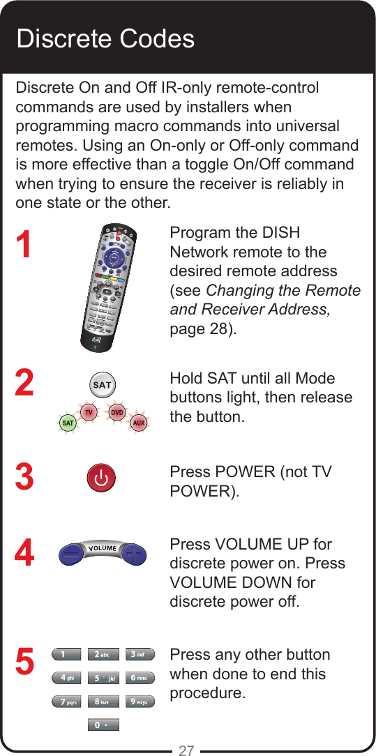 27Discrete CodesDiscrete On and Off IR-only remote-control commands are used by installers when programming macro commands into universal remotes. Using an On-only or Off-only command is more effective than a toggle On/Off command when trying to ensure the receiver is reliably in one state or the other.Program the DISH Network remote to the desired remote address (see Changing the Remote and Receiver Address, page 28).Hold SAT until all Mode buttons light, then release the button.Press POWER (not TV POWER).Press VOLUME UP for discrete power on. Press VOLUME DOWN for discrete power off.Press any other button when done to end this procedure.12345