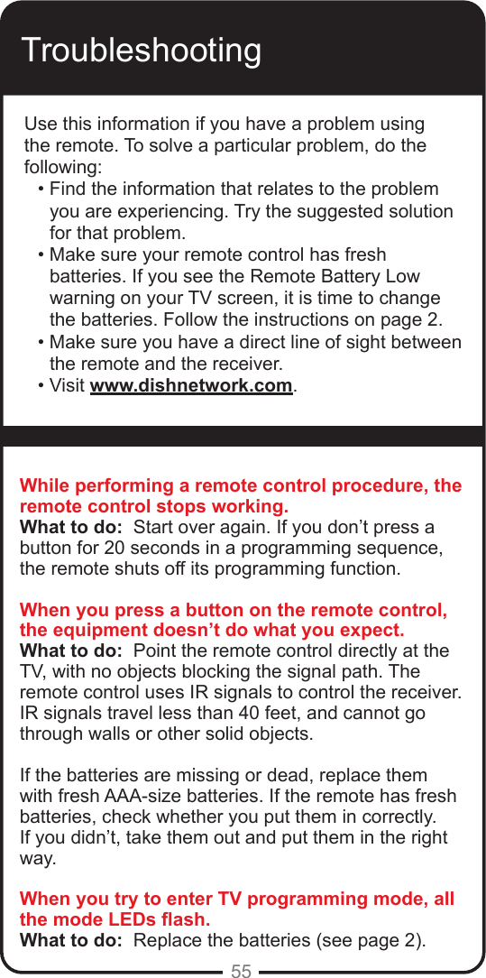 55TroubleshootingUse this information if you have a problem using the remote. To solve a particular problem, do the following:&bull; Find the information that relates to the problem you are experiencing. Try the suggested solution for that problem.&bull; Make sure your remote control has fresh batteries. If you see the Remote Battery Low warning on your TV screen, it is time to change the batteries. Follow the instructions on page 2.&bull; Make sure you have a direct line of sight between the remote and the receiver.&bull; Visit www.dishnetwork.com.While performing a remote control procedure, the remote control stops working.What to do:  Start over again. If you don&rsquo;t press a button for 20 seconds in a programming sequence, the remote shuts off its programming function.When you press a button on the remote control, the equipment doesn&rsquo;t do what you expect.What to do:  Point the remote control directly at the TV, with no objects blocking the signal path. The remote control uses IR signals to control the receiver. IR signals travel less than 40 feet, and cannot go through walls or other solid objects.If the batteries are missing or dead, replace them with fresh AAA-size batteries. If the remote has fresh batteries, check whether you put them in correctly. If you didn&rsquo;t, take them out and put them in the right way.When you try to enter TV programming mode, all the mode LEDs ash.What to do:  Replace the batteries (see page 2). 