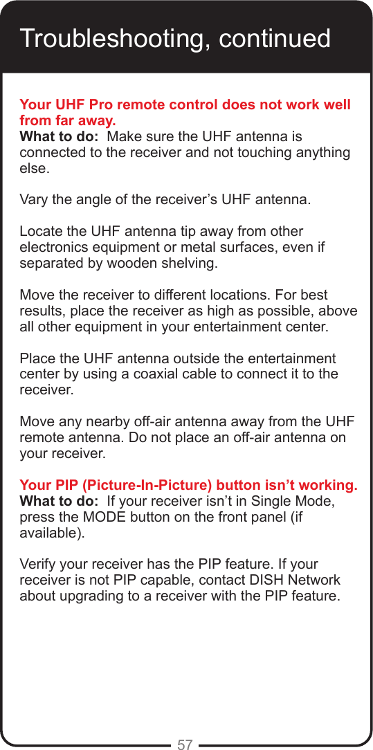 57Troubleshooting, continuedYour UHF Pro remote control does not work well from far away.What to do:  Make sure the UHF antenna is connected to the receiver and not touching anything else.  Vary the angle of the receiver&rsquo;s UHF antenna. Locate the UHF antenna tip away from other electronics equipment or metal surfaces, even if separated by wooden shelving. Move the receiver to different locations. For best results, place the receiver as high as possible, above all other equipment in your entertainment center.Place the UHF antenna outside the entertainment center by using a coaxial cable to connect it to the receiver.Move any nearby off-air antenna away from the UHF remote antenna. Do not place an off-air antenna on your receiver.Your PIP (Picture-In-Picture) button isn&rsquo;t working.What to do:  If your receiver isn&rsquo;t in Single Mode, press the MODE button on the front panel (if available).  Verify your receiver has the PIP feature. If your receiver is not PIP capable, contact DISH Network about upgrading to a receiver with the PIP feature.