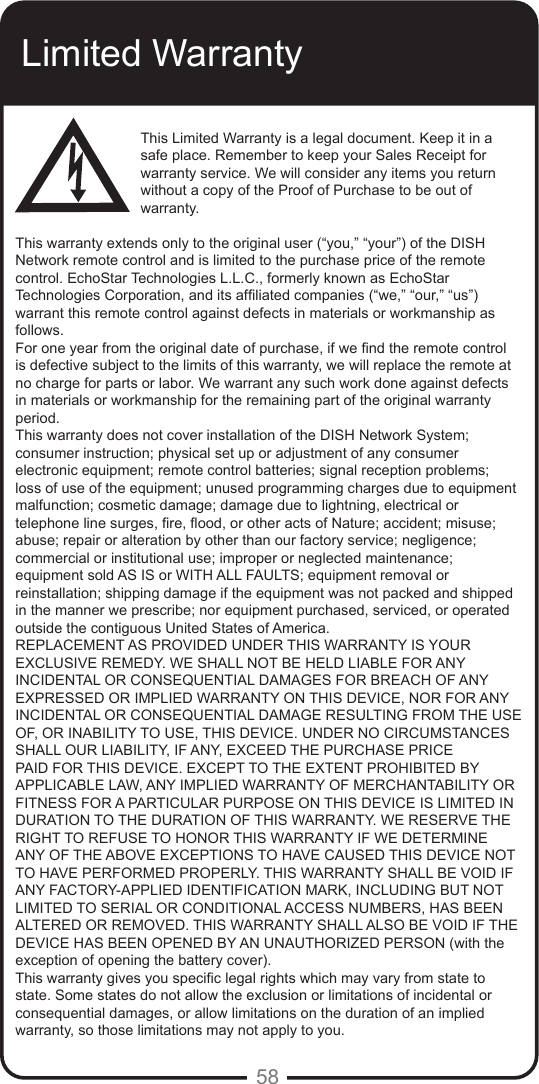 58Limited WarrantyThis Limited Warranty is a legal document. Keep it in a safe place. Remember to keep your Sales Receipt for warranty service. We will consider any items you return without a copy of the Proof of Purchase to be out of warranty.This warranty extends only to the original user (&ldquo;you,&rdquo; &ldquo;your&rdquo;) of the DISH Network remote control and is limited to the purchase price of the remote control. EchoStar Technologies L.L.C., formerly known as EchoStar Technologies Corporation, and its afliated companies (&ldquo;we,&rdquo; &ldquo;our,&rdquo; &ldquo;us&rdquo;) warrant this remote control against defects in materials or workmanship as follows.For one year from the original date of purchase, if we nd the remote control is defective subject to the limits of this warranty, we will replace the remote at no charge for parts or labor. We warrant any such work done against defects in materials or workmanship for the remaining part of the original warranty period.This warranty does not cover installation of the DISH Network System; consumer instruction; physical set up or adjustment of any consumer electronic equipment; remote control batteries; signal reception problems; loss of use of the equipment; unused programming charges due to equipment malfunction; cosmetic damage; damage due to lightning, electrical or telephone line surges, re, ood, or other acts of Nature; accident; misuse; abuse; repair or alteration by other than our factory service; negligence; commercial or institutional use; improper or neglected maintenance; equipment sold AS IS or WITH ALL FAULTS; equipment removal or reinstallation; shipping damage if the equipment was not packed and shipped in the manner we prescribe; nor equipment purchased, serviced, or operated outside the contiguous United States of America.REPLACEMENT AS PROVIDED UNDER THIS WARRANTY IS YOUR EXCLUSIVE REMEDY. WE SHALL NOT BE HELD LIABLE FOR ANY INCIDENTAL OR CONSEQUENTIAL DAMAGES FOR BREACH OF ANY EXPRESSED OR IMPLIED WARRANTY ON THIS DEVICE, NOR FOR ANY INCIDENTAL OR CONSEQUENTIAL DAMAGE RESULTING FROM THE USE OF, OR INABILITY TO USE, THIS DEVICE. UNDER NO CIRCUMSTANCES SHALL OUR LIABILITY, IF ANY, EXCEED THE PURCHASE PRICE PAID FOR THIS DEVICE. EXCEPT TO THE EXTENT PROHIBITED BY APPLICABLE LAW, ANY IMPLIED WARRANTY OF MERCHANTABILITY OR FITNESS FOR A PARTICULAR PURPOSE ON THIS DEVICE IS LIMITED IN DURATION TO THE DURATION OF THIS WARRANTY. WE RESERVE THE RIGHT TO REFUSE TO HONOR THIS WARRANTY IF WE DETERMINE ANY OF THE ABOVE EXCEPTIONS TO HAVE CAUSED THIS DEVICE NOT TO HAVE PERFORMED PROPERLY. THIS WARRANTY SHALL BE VOID IF ANY FACTORY-APPLIED IDENTIFICATION MARK, INCLUDING BUT NOT LIMITED TO SERIAL OR CONDITIONAL ACCESS NUMBERS, HAS BEEN ALTERED OR REMOVED. THIS WARRANTY SHALL ALSO BE VOID IF THE DEVICE HAS BEEN OPENED BY AN UNAUTHORIZED PERSON (with the exception of opening the battery cover).This warranty gives you specic legal rights which may vary from state to state. Some states do not allow the exclusion or limitations of incidental or consequential damages, or allow limitations on the duration of an implied warranty, so those limitations may not apply to you.