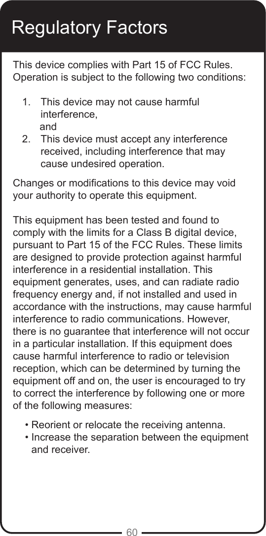 60Regulatory FactorsThis device complies with Part 15 of FCC Rules. Operation is subject to the following two conditions:1.  This device may not cause harmful   interference,      and2.  This device must accept any interference  received, including interference that may cause undesired operation.Changes or modications to this device may void your authority to operate this equipment. This equipment has been tested and found to comply with the limits for a Class B digital device, pursuant to Part 15 of the FCC Rules. These limits are designed to provide protection against harmful interference in a residential installation. This equipment generates, uses, and can radiate radio frequency energy and, if not installed and used in accordance with the instructions, may cause harmful interference to radio communications. However, there is no guarantee that interference will not occur in a particular installation. If this equipment does cause harmful interference to radio or television reception, which can be determined by turning the equipment off and on, the user is encouraged to try to correct the interference by following one or more of the following measures:&bull; Reorient or relocate the receiving antenna.&bull; Increase the separation between the equipment and receiver.