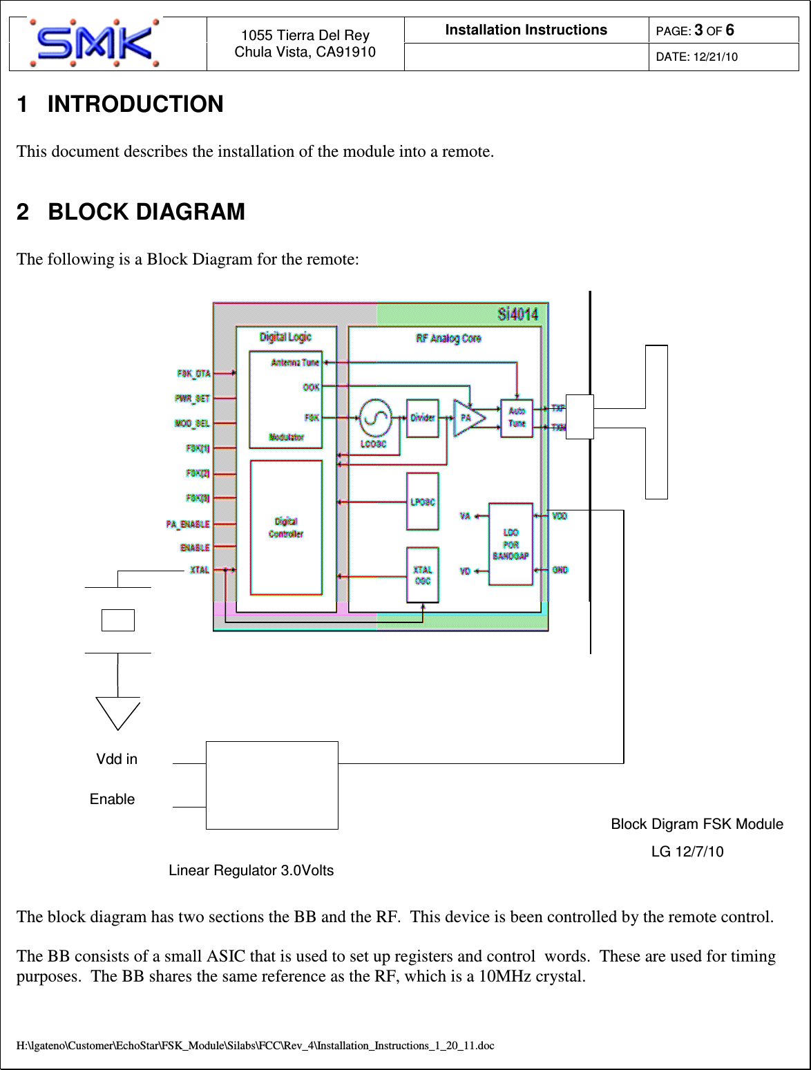 Installation Instructions  PAGE: 3 OF 6  1055 Tierra Del Rey Chula Vista, CA91910  DATE: 12/21/10  H:\lgateno\Customer\EchoStar\FSK_Module\Silabs\FCC\Rev_4\Installation_Instructions_1_20_11.doc 1  INTRODUCTION  This document describes the installation of the module into a remote.   2  BLOCK DIAGRAM  The following is a Block Diagram for the remote:   Linear Regulator 3.0VoltsVdd inEnableBlock Digram FSK ModuleLG 12/7/10  The block diagram has two sections the BB and the RF.  This device is been controlled by the remote control.     The BB consists of a small ASIC that is used to set up registers and control  words.  These are used for timing purposes.  The BB shares the same reference as the RF, which is a 10MHz crystal.   