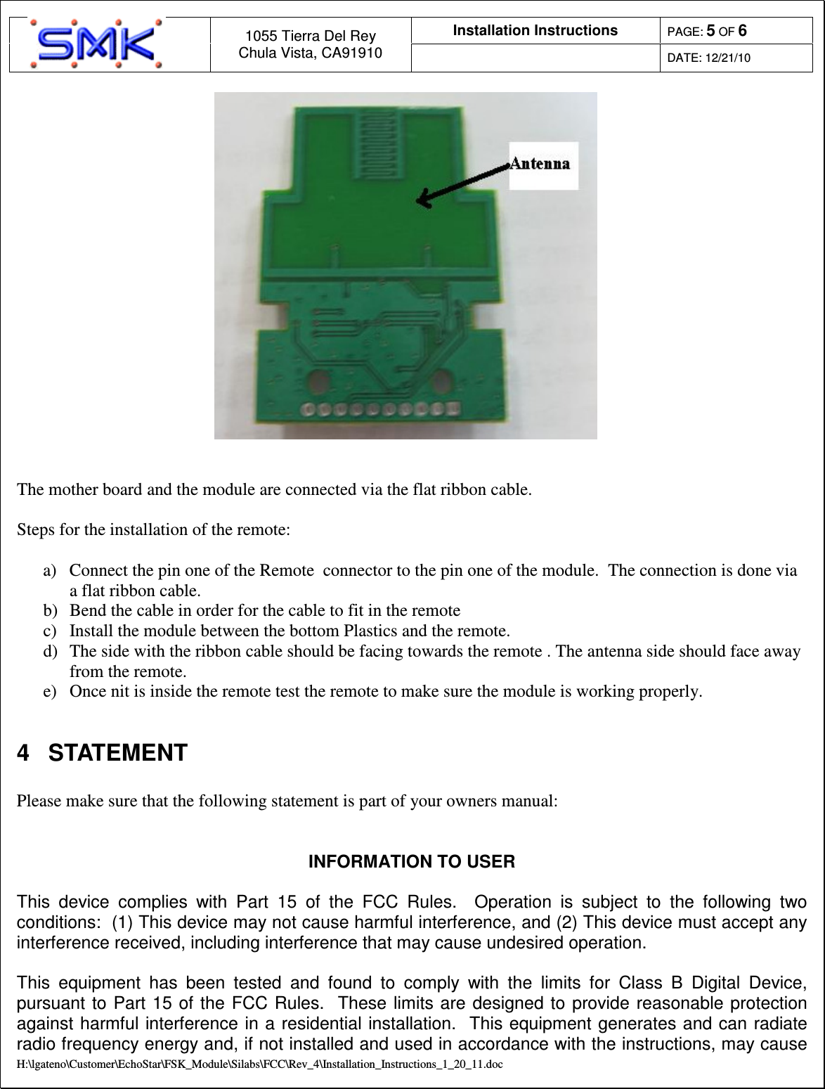 Installation Instructions  PAGE: 5 OF 6  1055 Tierra Del Rey Chula Vista, CA91910  DATE: 12/21/10  H:\lgateno\Customer\EchoStar\FSK_Module\Silabs\FCC\Rev_4\Installation_Instructions_1_20_11.doc    The mother board and the module are connected via the flat ribbon cable.   Steps for the installation of the remote:   a)  Connect the pin one of the Remote  connector to the pin one of the module.  The connection is done via a flat ribbon cable.  b)  Bend the cable in order for the cable to fit in the remote c)  Install the module between the bottom Plastics and the remote.  d)  The side with the ribbon cable should be facing towards the remote . The antenna side should face away from the remote.  e)  Once nit is inside the remote test the remote to make sure the module is working properly.   4  STATEMENT  Please make sure that the following statement is part of your owners manual:    INFORMATION TO USER  This  device  complies  with  Part  15  of  the  FCC  Rules.    Operation  is  subject  to  the  following  two conditions:  (1) This device may not cause harmful interference, and (2) This device must accept any interference received, including interference that may cause undesired operation.  This  equipment  has  been  tested  and  found  to  comply  with  the  limits  for  Class  B  Digital  Device, pursuant  to Part  15 of  the  FCC Rules.   These  limits are  designed to provide  reasonable protection against harmful interference in a residential  installation.  This equipment generates and can radiate radio frequency energy and, if not installed and used in accordance with the instructions, may cause 