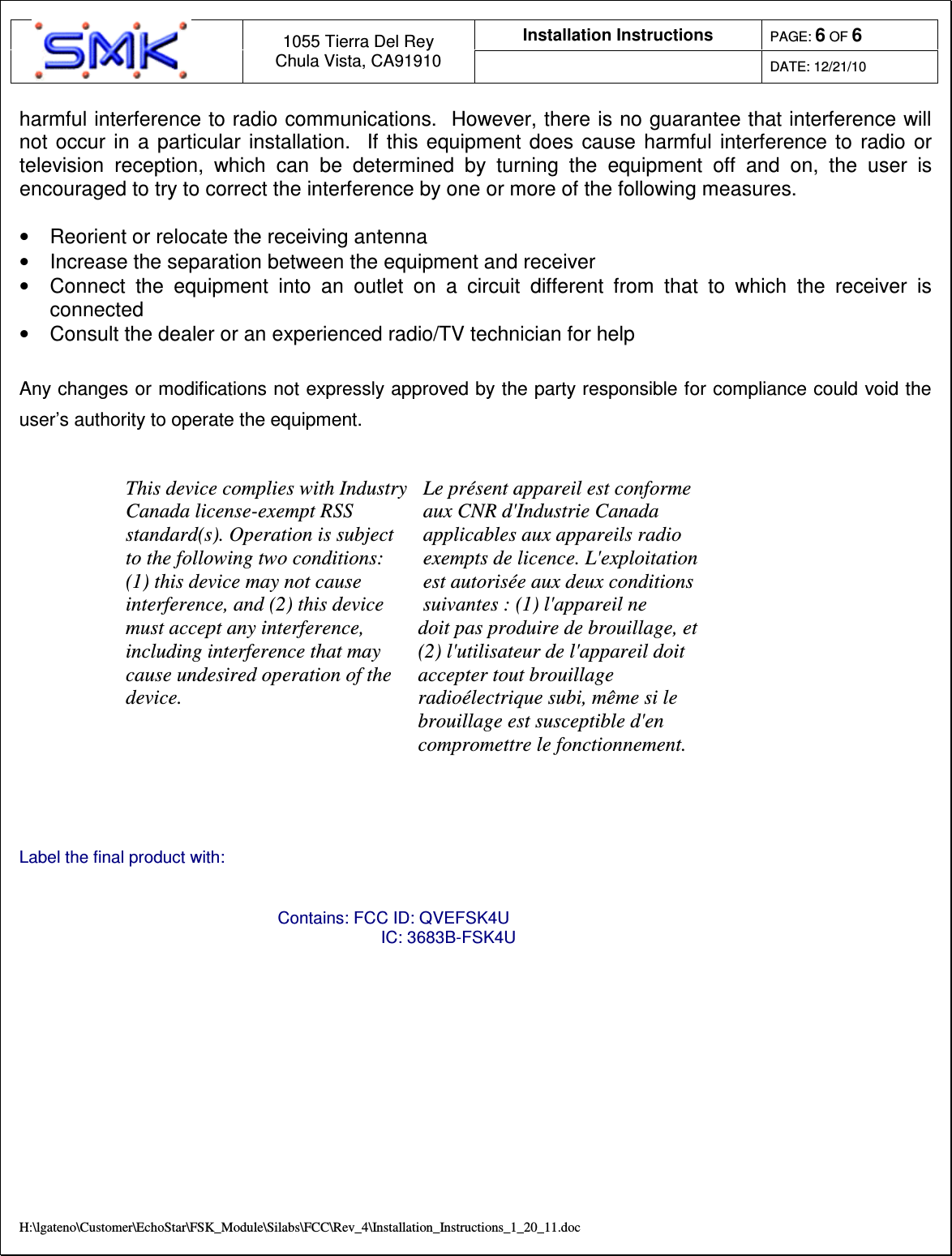 Installation Instructions  PAGE: 6 OF 6  1055 Tierra Del Rey Chula Vista, CA91910  DATE: 12/21/10  H:\lgateno\Customer\EchoStar\FSK_Module\Silabs\FCC\Rev_4\Installation_Instructions_1_20_11.doc harmful interference to radio communications.  However, there is no guarantee that interference will not  occur  in  a  particular  installation.    If  this  equipment does  cause  harmful  interference  to  radio  or television  reception,  which  can  be  determined  by  turning  the  equipment  off  and  on,  the  user  is encouraged to try to correct the interference by one or more of the following measures.  &bull;  Reorient or relocate the receiving antenna &bull;  Increase the separation between the equipment and receiver &bull;  Connect  the  equipment  into  an  outlet  on  a  circuit  different  from  that  to  which  the  receiver  is connected &bull;  Consult the dealer or an experienced radio/TV technician for help  Any changes or modifications not expressly approved by the party responsible for compliance could void the user&rsquo;s authority to operate the equipment.   This device complies with Industry Canada license-exempt RSS standard(s). Operation is subject to the following two conditions: (1) this device may not cause interference, and (2) this device must accept any interference, including interference that may cause undesired operation of the device. Le pr&eacute;sent appareil est conforme aux CNR d'Industrie Canada applicables aux appareils radio exempts de licence. L'exploitation est autoris&eacute;e aux deux conditions suivantes : (1) l'appareil ne doit pas produire de brouillage, et (2) l'utilisateur de l'appareil doit accepter tout brouillage radio&eacute;lectrique subi, m&ecirc;me si le brouillage est susceptible d'en compromettre le fonctionnement.    Label the final product with:  Contains: FCC ID: QVEFSK4U                       IC: 3683B-FSK4U       