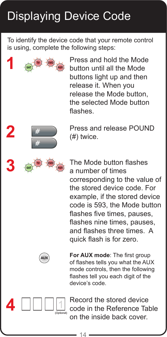 14Displaying Device CodeTo identify the device code that your remote control is using, complete the following steps:Press and hold the Mode button until all the Mode buttons light up and then release it. When you release the Mode button, the selected Mode button ashes.Press and release POUND (#) twice.The Mode button ashes a number of times corresponding to the value of the stored device code. For example, if the stored device code is 593, the Mode button ashes ve times, pauses, ashes nine times, pauses, and ashes three times.  A quick ash is for zero.For AUX mode: The rst group of ashes tells you what the AUX mode controls, then the following ashes tell you each digit of the device&rsquo;s code.Record the stored device code in the Reference Table on the inside back cover.3214