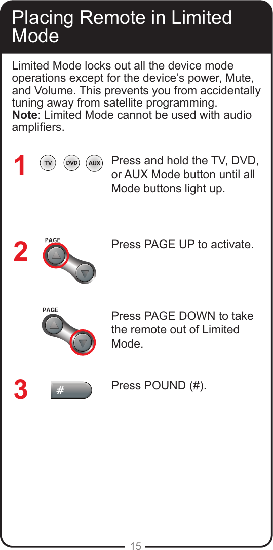 15Placing Remote in Limited ModeLimited Mode locks out all the device mode operations except for the device&rsquo;s power, Mute, and Volume. This prevents you from accidentally tuning away from satellite programming. Note: Limited Mode cannot be used with audio ampliers.Press and hold the TV, DVD, or AUX Mode button until all Mode buttons light up.Press PAGE UP to activate.Press PAGE DOWN to take the remote out of Limited Mode.Press POUND (#).123