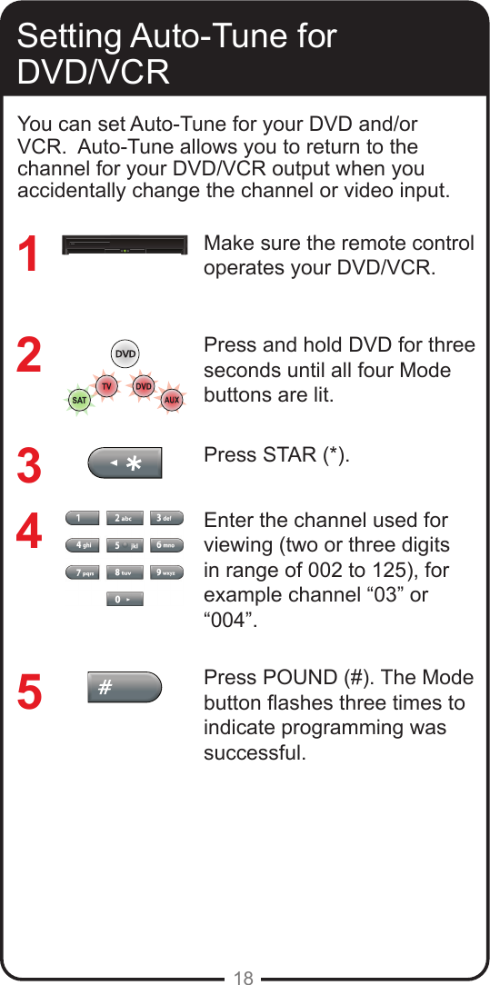 18Setting Auto-Tune for DVD/VCRMake sure the remote control operates your DVD/VCR.Press and hold DVD for three seconds until all four Mode buttons are lit.Press STAR (*). Enter the channel used for viewing (two or three digits in range of 002 to 125), for example channel &ldquo;03&rdquo; or &ldquo;004&rdquo;. Press POUND (#). The Mode button ashes three times to indicate programming was successful.12345You can set Auto-Tune for your DVD and/or VCR.  Auto-Tune allows you to return to the channel for your DVD/VCR output when you accidentally change the channel or video input. 