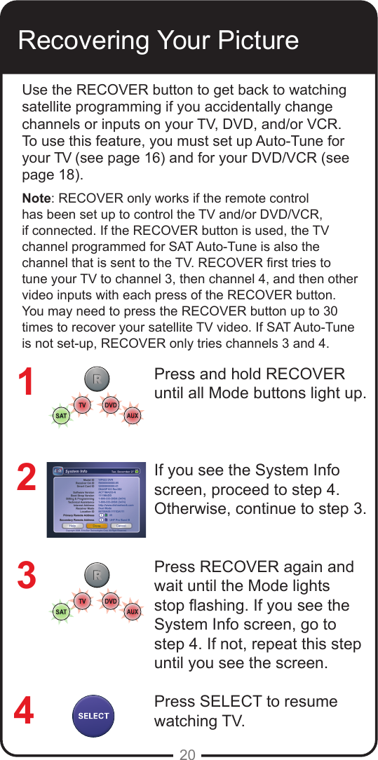 20Recovering Your PictureUse the RECOVER button to get back to watching satellite programming if you accidentally change channels or inputs on your TV, DVD, and/or VCR. To use this feature, you must set up Auto-Tune for your TV (see page 16) and for your DVD/VCR (see page 18).Note: RECOVER only works if the remote control has been set up to control the TV and/or DVD/VCR, if connected. If the RECOVER button is used, the TV channel programmed for SAT Auto-Tune is also the channel that is sent to the TV. RECOVER rst tries to tune your TV to channel 3, then channel 4, and then other video inputs with each press of the RECOVER button. You may need to press the RECOVER button up to 30 times to recover your satellite TV video. If SAT Auto-Tune is not set-up, RECOVER only tries channels 3 and 4.Press and hold RECOVER until all Mode buttons light up.If you see the System Info screen, proceed to step 4. Otherwise, continue to step 3.Press RECOVER again and wait until the Mode lights stop ashing. If you see the System Info screen, go to step 4. If not, repeat this step until you see the screen.Press SELECT to resume watching TV.1234
