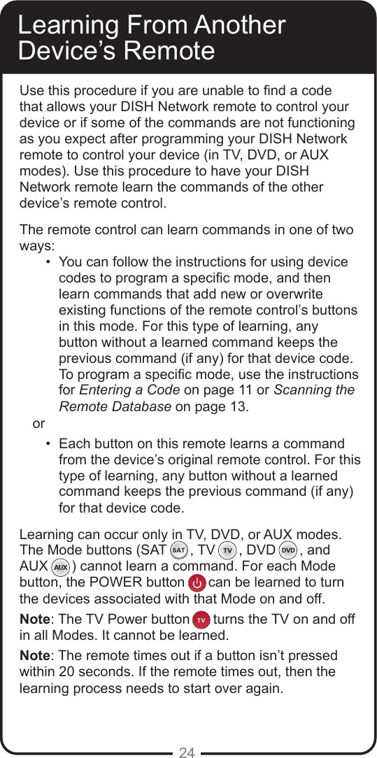 24Learning From Another Device&rsquo;s RemoteUse this procedure if you are unable to nd a code that allows your DISH Network remote to control your device or if some of the commands are not functioning as you expect after programming your DISH Network remote to control your device (in TV, DVD, or AUX modes). Use this procedure to have your DISH Network remote learn the commands of the other device&rsquo;s remote control. The remote control can learn commands in one of two ways:&bull;  You can follow the instructions for using device codes to program a specic mode, and then learn commands that add new or overwrite existing functions of the remote control&rsquo;s buttons in this mode. For this type of learning, any button without a learned command keeps the previous command (if any) for that device code. To program a specic mode, use the instructions for Entering a Code on page 11 or Scanning the Remote Database on page 13.or &bull;  Each button on this remote learns a command from the device&rsquo;s original remote control. For this type of learning, any button without a learned command keeps the previous command (if any) for that device code.Learning can occur only in TV, DVD, or AUX modes.  The Mode buttons (SAT      , TV      , DVD      , and  AUX      ) cannot learn a command. For each Mode button, the POWER button      can be learned to turnthe devices associated with that Mode on and off.Note: The TV Power button      turns the TV on and offin all Modes. It cannot be learned.  Note: The remote times out if a button isn&rsquo;t pressed within 20 seconds. If the remote times out, then the learning process needs to start over again.